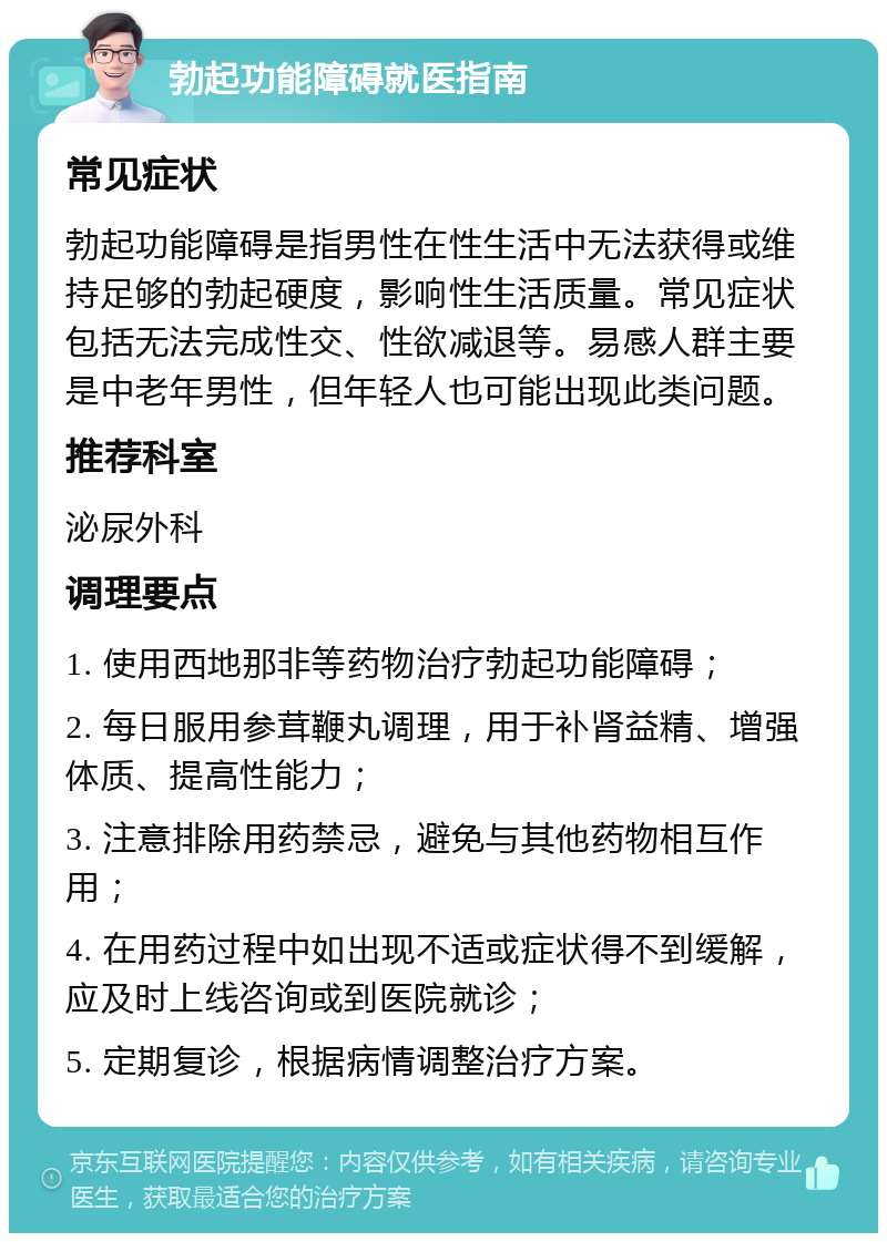 勃起功能障碍就医指南 常见症状 勃起功能障碍是指男性在性生活中无法获得或维持足够的勃起硬度，影响性生活质量。常见症状包括无法完成性交、性欲减退等。易感人群主要是中老年男性，但年轻人也可能出现此类问题。 推荐科室 泌尿外科 调理要点 1. 使用西地那非等药物治疗勃起功能障碍； 2. 每日服用参茸鞭丸调理，用于补肾益精、增强体质、提高性能力； 3. 注意排除用药禁忌，避免与其他药物相互作用； 4. 在用药过程中如出现不适或症状得不到缓解，应及时上线咨询或到医院就诊； 5. 定期复诊，根据病情调整治疗方案。