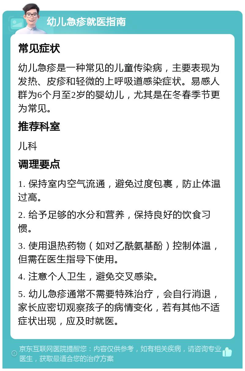 幼儿急疹就医指南 常见症状 幼儿急疹是一种常见的儿童传染病，主要表现为发热、皮疹和轻微的上呼吸道感染症状。易感人群为6个月至2岁的婴幼儿，尤其是在冬春季节更为常见。 推荐科室 儿科 调理要点 1. 保持室内空气流通，避免过度包裹，防止体温过高。 2. 给予足够的水分和营养，保持良好的饮食习惯。 3. 使用退热药物（如对乙酰氨基酚）控制体温，但需在医生指导下使用。 4. 注意个人卫生，避免交叉感染。 5. 幼儿急疹通常不需要特殊治疗，会自行消退，家长应密切观察孩子的病情变化，若有其他不适症状出现，应及时就医。