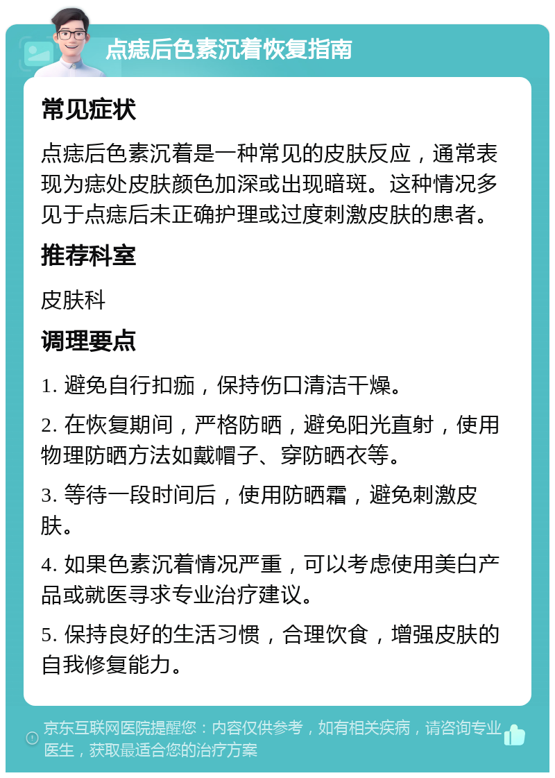 点痣后色素沉着恢复指南 常见症状 点痣后色素沉着是一种常见的皮肤反应，通常表现为痣处皮肤颜色加深或出现暗斑。这种情况多见于点痣后未正确护理或过度刺激皮肤的患者。 推荐科室 皮肤科 调理要点 1. 避免自行扣痂，保持伤口清洁干燥。 2. 在恢复期间，严格防晒，避免阳光直射，使用物理防晒方法如戴帽子、穿防晒衣等。 3. 等待一段时间后，使用防晒霜，避免刺激皮肤。 4. 如果色素沉着情况严重，可以考虑使用美白产品或就医寻求专业治疗建议。 5. 保持良好的生活习惯，合理饮食，增强皮肤的自我修复能力。