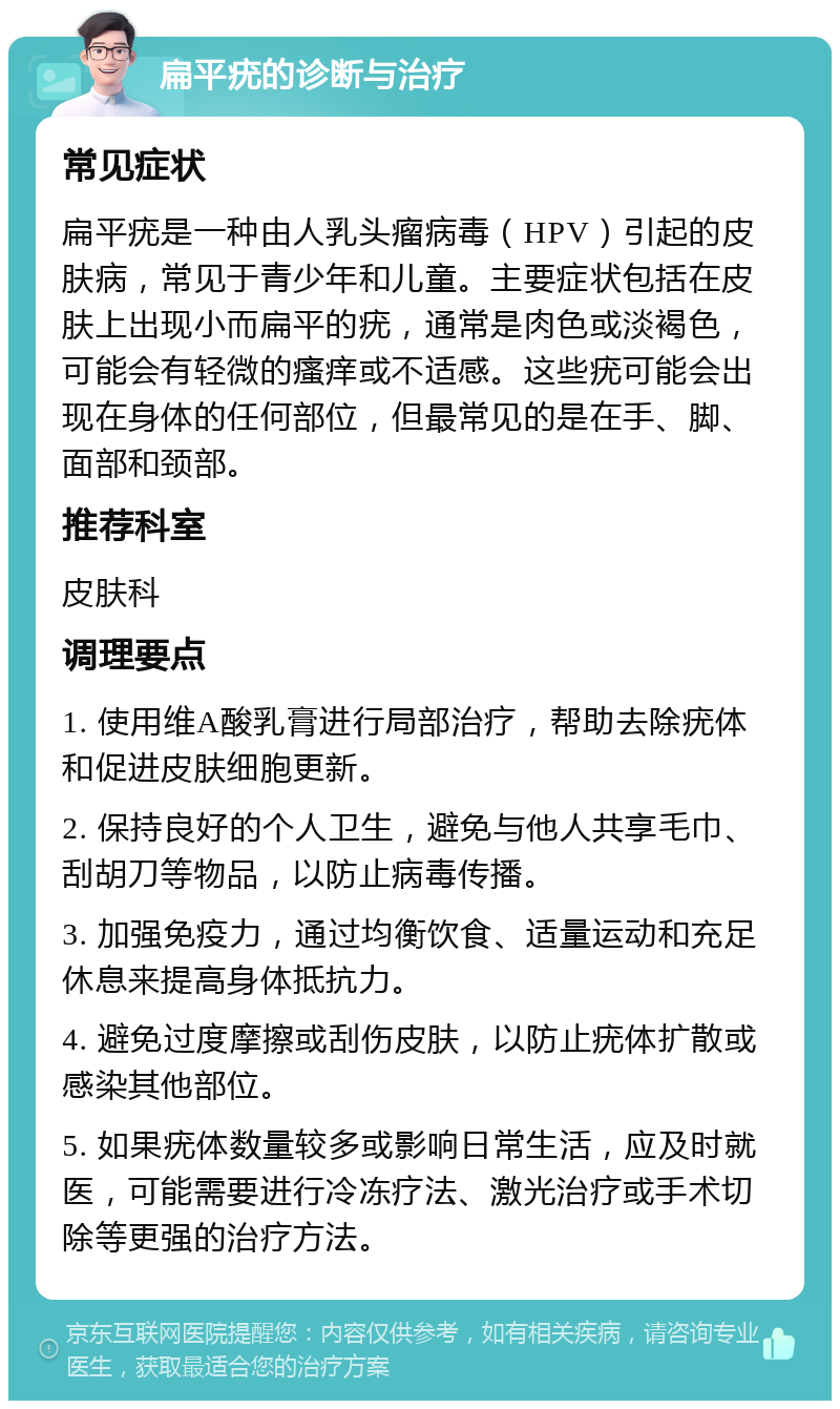 扁平疣的诊断与治疗 常见症状 扁平疣是一种由人乳头瘤病毒（HPV）引起的皮肤病，常见于青少年和儿童。主要症状包括在皮肤上出现小而扁平的疣，通常是肉色或淡褐色，可能会有轻微的瘙痒或不适感。这些疣可能会出现在身体的任何部位，但最常见的是在手、脚、面部和颈部。 推荐科室 皮肤科 调理要点 1. 使用维A酸乳膏进行局部治疗，帮助去除疣体和促进皮肤细胞更新。 2. 保持良好的个人卫生，避免与他人共享毛巾、刮胡刀等物品，以防止病毒传播。 3. 加强免疫力，通过均衡饮食、适量运动和充足休息来提高身体抵抗力。 4. 避免过度摩擦或刮伤皮肤，以防止疣体扩散或感染其他部位。 5. 如果疣体数量较多或影响日常生活，应及时就医，可能需要进行冷冻疗法、激光治疗或手术切除等更强的治疗方法。