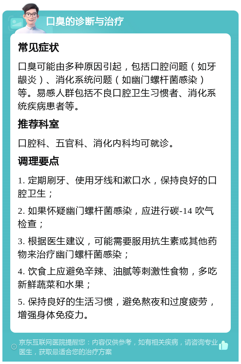 口臭的诊断与治疗 常见症状 口臭可能由多种原因引起，包括口腔问题（如牙龈炎）、消化系统问题（如幽门螺杆菌感染）等。易感人群包括不良口腔卫生习惯者、消化系统疾病患者等。 推荐科室 口腔科、五官科、消化内科均可就诊。 调理要点 1. 定期刷牙、使用牙线和漱口水，保持良好的口腔卫生； 2. 如果怀疑幽门螺杆菌感染，应进行碳-14 吹气检查； 3. 根据医生建议，可能需要服用抗生素或其他药物来治疗幽门螺杆菌感染； 4. 饮食上应避免辛辣、油腻等刺激性食物，多吃新鲜蔬菜和水果； 5. 保持良好的生活习惯，避免熬夜和过度疲劳，增强身体免疫力。