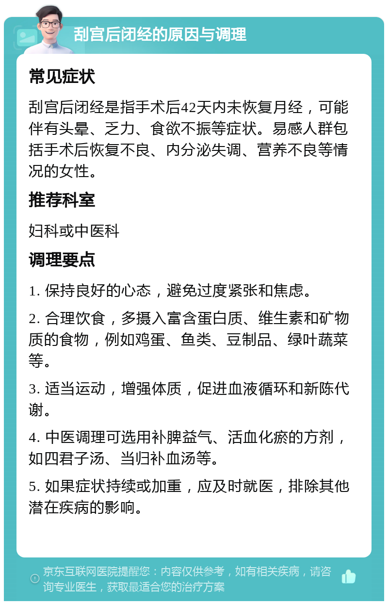 刮宫后闭经的原因与调理 常见症状 刮宫后闭经是指手术后42天内未恢复月经，可能伴有头晕、乏力、食欲不振等症状。易感人群包括手术后恢复不良、内分泌失调、营养不良等情况的女性。 推荐科室 妇科或中医科 调理要点 1. 保持良好的心态，避免过度紧张和焦虑。 2. 合理饮食，多摄入富含蛋白质、维生素和矿物质的食物，例如鸡蛋、鱼类、豆制品、绿叶蔬菜等。 3. 适当运动，增强体质，促进血液循环和新陈代谢。 4. 中医调理可选用补脾益气、活血化瘀的方剂，如四君子汤、当归补血汤等。 5. 如果症状持续或加重，应及时就医，排除其他潜在疾病的影响。