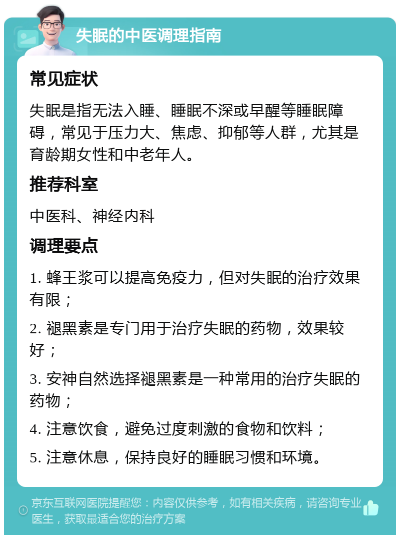 失眠的中医调理指南 常见症状 失眠是指无法入睡、睡眠不深或早醒等睡眠障碍，常见于压力大、焦虑、抑郁等人群，尤其是育龄期女性和中老年人。 推荐科室 中医科、神经内科 调理要点 1. 蜂王浆可以提高免疫力，但对失眠的治疗效果有限； 2. 褪黑素是专门用于治疗失眠的药物，效果较好； 3. 安神自然选择褪黑素是一种常用的治疗失眠的药物； 4. 注意饮食，避免过度刺激的食物和饮料； 5. 注意休息，保持良好的睡眠习惯和环境。