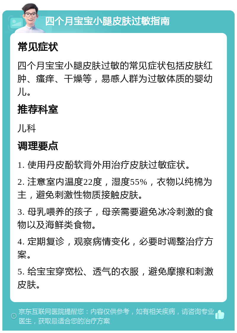 四个月宝宝小腿皮肤过敏指南 常见症状 四个月宝宝小腿皮肤过敏的常见症状包括皮肤红肿、瘙痒、干燥等，易感人群为过敏体质的婴幼儿。 推荐科室 儿科 调理要点 1. 使用丹皮酚软膏外用治疗皮肤过敏症状。 2. 注意室内温度22度，湿度55%，衣物以纯棉为主，避免刺激性物质接触皮肤。 3. 母乳喂养的孩子，母亲需要避免冰冷刺激的食物以及海鲜类食物。 4. 定期复诊，观察病情变化，必要时调整治疗方案。 5. 给宝宝穿宽松、透气的衣服，避免摩擦和刺激皮肤。