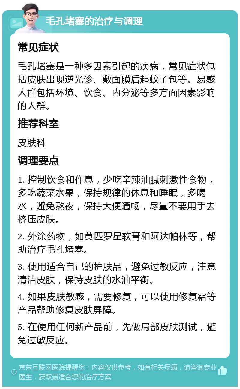 毛孔堵塞的治疗与调理 常见症状 毛孔堵塞是一种多因素引起的疾病，常见症状包括皮肤出现逆光诊、敷面膜后起蚊子包等。易感人群包括环境、饮食、内分泌等多方面因素影响的人群。 推荐科室 皮肤科 调理要点 1. 控制饮食和作息，少吃辛辣油腻刺激性食物，多吃蔬菜水果，保持规律的休息和睡眠，多喝水，避免熬夜，保持大便通畅，尽量不要用手去挤压皮肤。 2. 外涂药物，如莫匹罗星软膏和阿达帕林等，帮助治疗毛孔堵塞。 3. 使用适合自己的护肤品，避免过敏反应，注意清洁皮肤，保持皮肤的水油平衡。 4. 如果皮肤敏感，需要修复，可以使用修复霜等产品帮助修复皮肤屏障。 5. 在使用任何新产品前，先做局部皮肤测试，避免过敏反应。