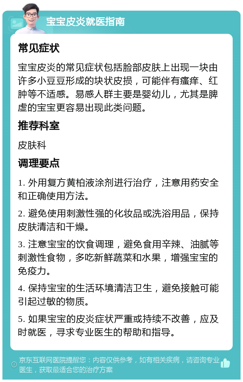 宝宝皮炎就医指南 常见症状 宝宝皮炎的常见症状包括脸部皮肤上出现一块由许多小豆豆形成的块状皮损，可能伴有瘙痒、红肿等不适感。易感人群主要是婴幼儿，尤其是脾虚的宝宝更容易出现此类问题。 推荐科室 皮肤科 调理要点 1. 外用复方黄柏液涂剂进行治疗，注意用药安全和正确使用方法。 2. 避免使用刺激性强的化妆品或洗浴用品，保持皮肤清洁和干燥。 3. 注意宝宝的饮食调理，避免食用辛辣、油腻等刺激性食物，多吃新鲜蔬菜和水果，增强宝宝的免疫力。 4. 保持宝宝的生活环境清洁卫生，避免接触可能引起过敏的物质。 5. 如果宝宝的皮炎症状严重或持续不改善，应及时就医，寻求专业医生的帮助和指导。