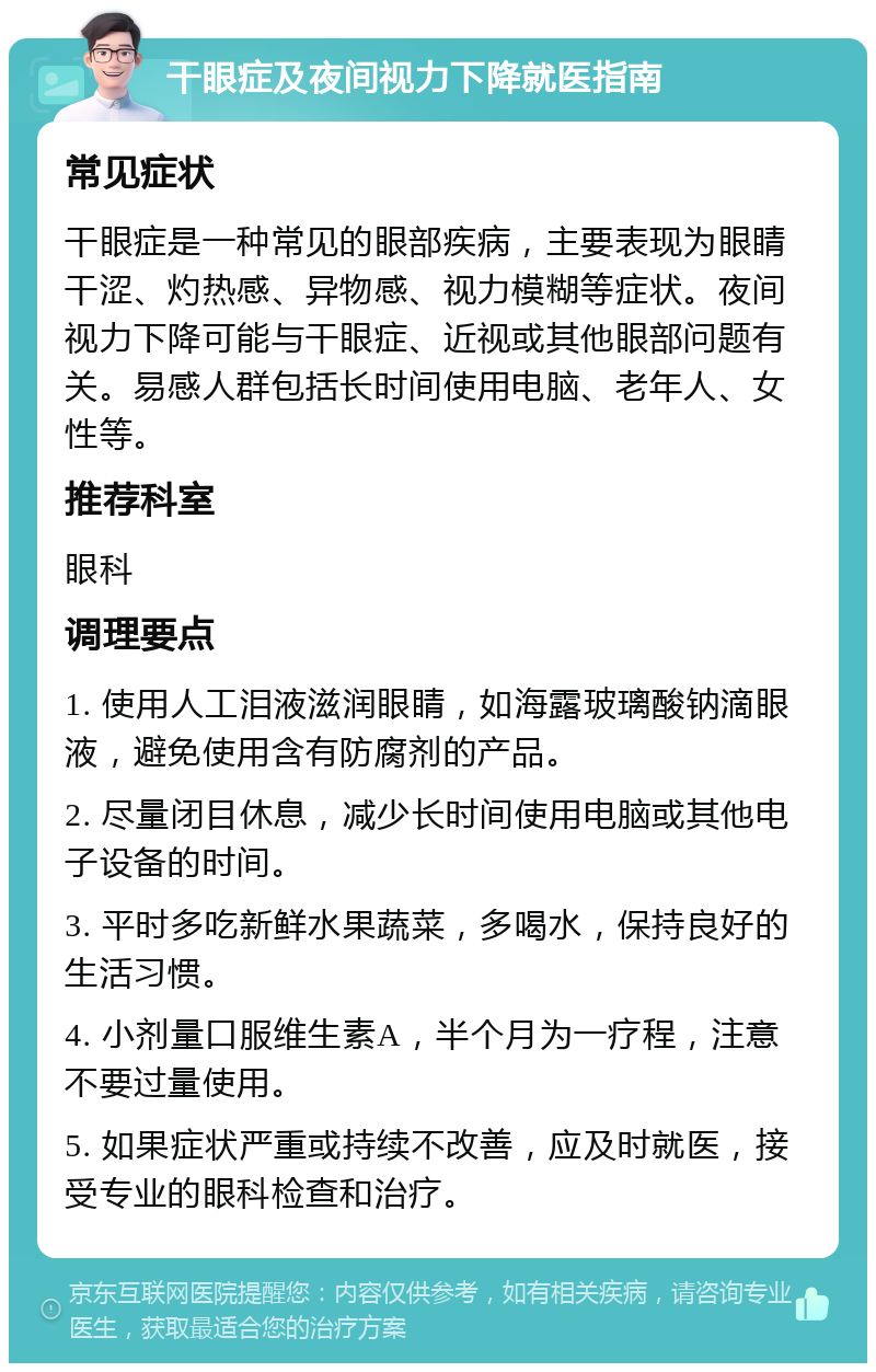 干眼症及夜间视力下降就医指南 常见症状 干眼症是一种常见的眼部疾病，主要表现为眼睛干涩、灼热感、异物感、视力模糊等症状。夜间视力下降可能与干眼症、近视或其他眼部问题有关。易感人群包括长时间使用电脑、老年人、女性等。 推荐科室 眼科 调理要点 1. 使用人工泪液滋润眼睛，如海露玻璃酸钠滴眼液，避免使用含有防腐剂的产品。 2. 尽量闭目休息，减少长时间使用电脑或其他电子设备的时间。 3. 平时多吃新鲜水果蔬菜，多喝水，保持良好的生活习惯。 4. 小剂量口服维生素A，半个月为一疗程，注意不要过量使用。 5. 如果症状严重或持续不改善，应及时就医，接受专业的眼科检查和治疗。