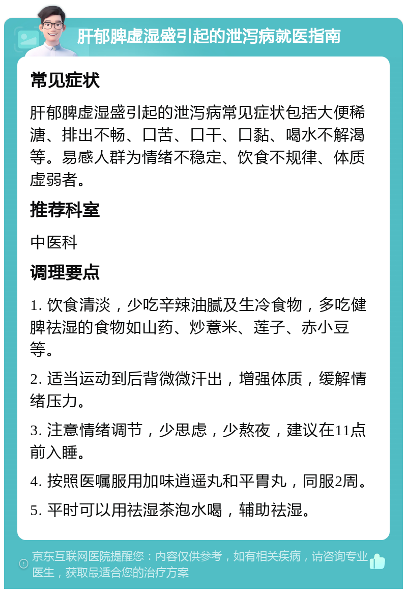 肝郁脾虚湿盛引起的泄泻病就医指南 常见症状 肝郁脾虚湿盛引起的泄泻病常见症状包括大便稀溏、排出不畅、口苦、口干、口黏、喝水不解渴等。易感人群为情绪不稳定、饮食不规律、体质虚弱者。 推荐科室 中医科 调理要点 1. 饮食清淡，少吃辛辣油腻及生冷食物，多吃健脾祛湿的食物如山药、炒薏米、莲子、赤小豆等。 2. 适当运动到后背微微汗出，增强体质，缓解情绪压力。 3. 注意情绪调节，少思虑，少熬夜，建议在11点前入睡。 4. 按照医嘱服用加味逍遥丸和平胃丸，同服2周。 5. 平时可以用祛湿茶泡水喝，辅助祛湿。