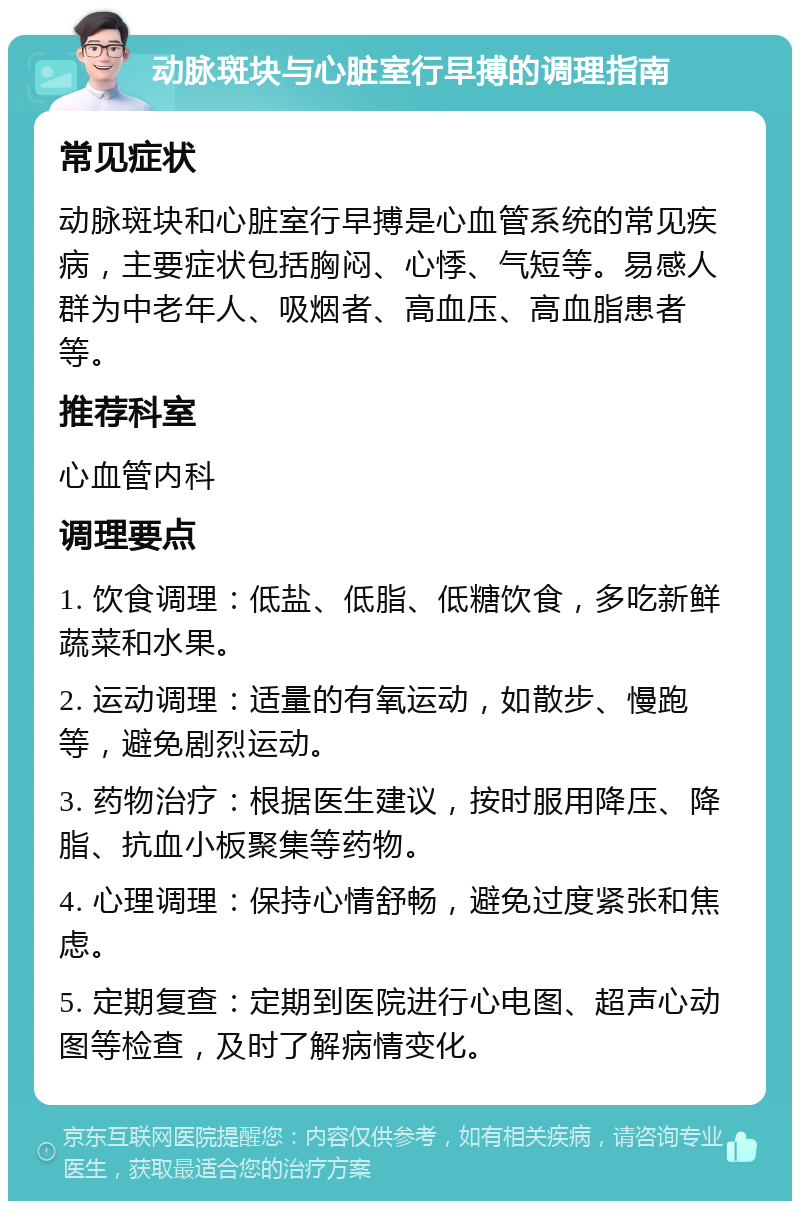 动脉斑块与心脏室行早搏的调理指南 常见症状 动脉斑块和心脏室行早搏是心血管系统的常见疾病，主要症状包括胸闷、心悸、气短等。易感人群为中老年人、吸烟者、高血压、高血脂患者等。 推荐科室 心血管内科 调理要点 1. 饮食调理：低盐、低脂、低糖饮食，多吃新鲜蔬菜和水果。 2. 运动调理：适量的有氧运动，如散步、慢跑等，避免剧烈运动。 3. 药物治疗：根据医生建议，按时服用降压、降脂、抗血小板聚集等药物。 4. 心理调理：保持心情舒畅，避免过度紧张和焦虑。 5. 定期复查：定期到医院进行心电图、超声心动图等检查，及时了解病情变化。