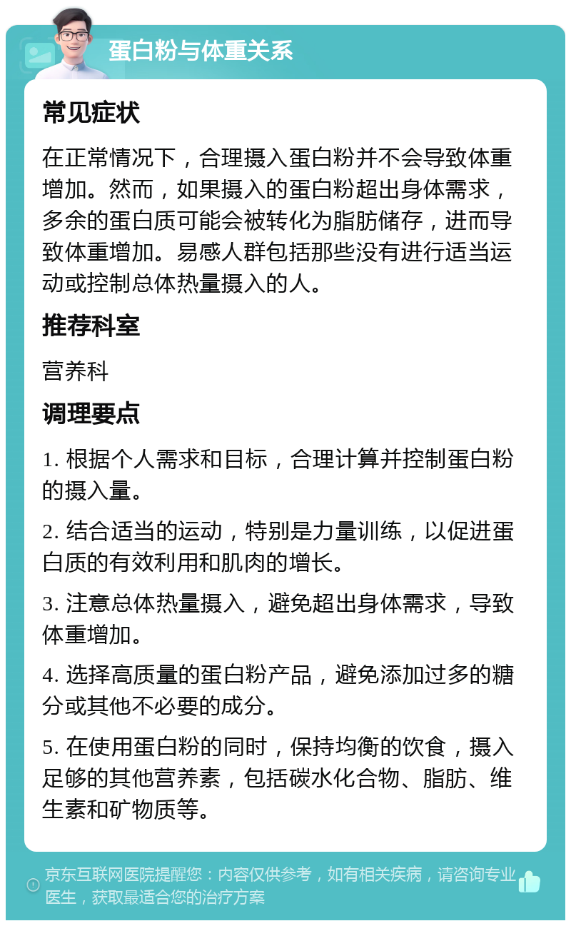 蛋白粉与体重关系 常见症状 在正常情况下，合理摄入蛋白粉并不会导致体重增加。然而，如果摄入的蛋白粉超出身体需求，多余的蛋白质可能会被转化为脂肪储存，进而导致体重增加。易感人群包括那些没有进行适当运动或控制总体热量摄入的人。 推荐科室 营养科 调理要点 1. 根据个人需求和目标，合理计算并控制蛋白粉的摄入量。 2. 结合适当的运动，特别是力量训练，以促进蛋白质的有效利用和肌肉的增长。 3. 注意总体热量摄入，避免超出身体需求，导致体重增加。 4. 选择高质量的蛋白粉产品，避免添加过多的糖分或其他不必要的成分。 5. 在使用蛋白粉的同时，保持均衡的饮食，摄入足够的其他营养素，包括碳水化合物、脂肪、维生素和矿物质等。