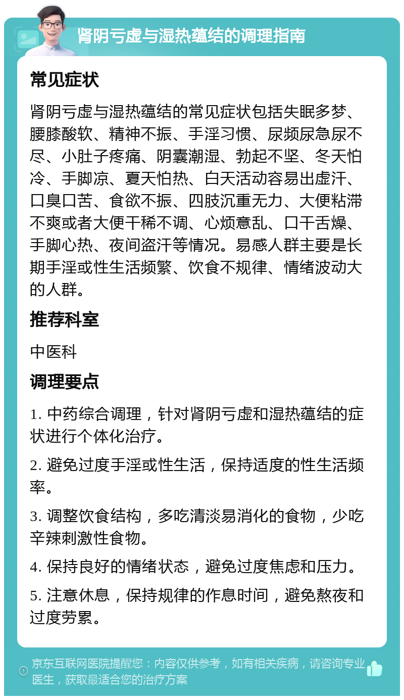 肾阴亏虚与湿热蕴结的调理指南 常见症状 肾阴亏虚与湿热蕴结的常见症状包括失眠多梦、腰膝酸软、精神不振、手淫习惯、尿频尿急尿不尽、小肚子疼痛、阴囊潮湿、勃起不坚、冬天怕冷、手脚凉、夏天怕热、白天活动容易出虚汗、口臭口苦、食欲不振、四肢沉重无力、大便粘滞不爽或者大便干稀不调、心烦意乱、口干舌燥、手脚心热、夜间盗汗等情况。易感人群主要是长期手淫或性生活频繁、饮食不规律、情绪波动大的人群。 推荐科室 中医科 调理要点 1. 中药综合调理，针对肾阴亏虚和湿热蕴结的症状进行个体化治疗。 2. 避免过度手淫或性生活，保持适度的性生活频率。 3. 调整饮食结构，多吃清淡易消化的食物，少吃辛辣刺激性食物。 4. 保持良好的情绪状态，避免过度焦虑和压力。 5. 注意休息，保持规律的作息时间，避免熬夜和过度劳累。