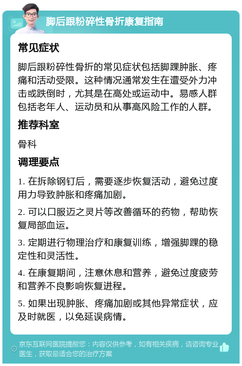 脚后跟粉碎性骨折康复指南 常见症状 脚后跟粉碎性骨折的常见症状包括脚踝肿胀、疼痛和活动受限。这种情况通常发生在遭受外力冲击或跌倒时，尤其是在高处或运动中。易感人群包括老年人、运动员和从事高风险工作的人群。 推荐科室 骨科 调理要点 1. 在拆除钢钉后，需要逐步恢复活动，避免过度用力导致肿胀和疼痛加剧。 2. 可以口服迈之灵片等改善循环的药物，帮助恢复局部血运。 3. 定期进行物理治疗和康复训练，增强脚踝的稳定性和灵活性。 4. 在康复期间，注意休息和营养，避免过度疲劳和营养不良影响恢复进程。 5. 如果出现肿胀、疼痛加剧或其他异常症状，应及时就医，以免延误病情。