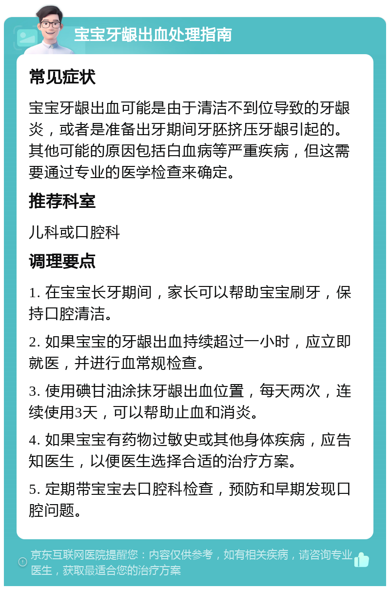 宝宝牙龈出血处理指南 常见症状 宝宝牙龈出血可能是由于清洁不到位导致的牙龈炎，或者是准备出牙期间牙胚挤压牙龈引起的。其他可能的原因包括白血病等严重疾病，但这需要通过专业的医学检查来确定。 推荐科室 儿科或口腔科 调理要点 1. 在宝宝长牙期间，家长可以帮助宝宝刷牙，保持口腔清洁。 2. 如果宝宝的牙龈出血持续超过一小时，应立即就医，并进行血常规检查。 3. 使用碘甘油涂抹牙龈出血位置，每天两次，连续使用3天，可以帮助止血和消炎。 4. 如果宝宝有药物过敏史或其他身体疾病，应告知医生，以便医生选择合适的治疗方案。 5. 定期带宝宝去口腔科检查，预防和早期发现口腔问题。