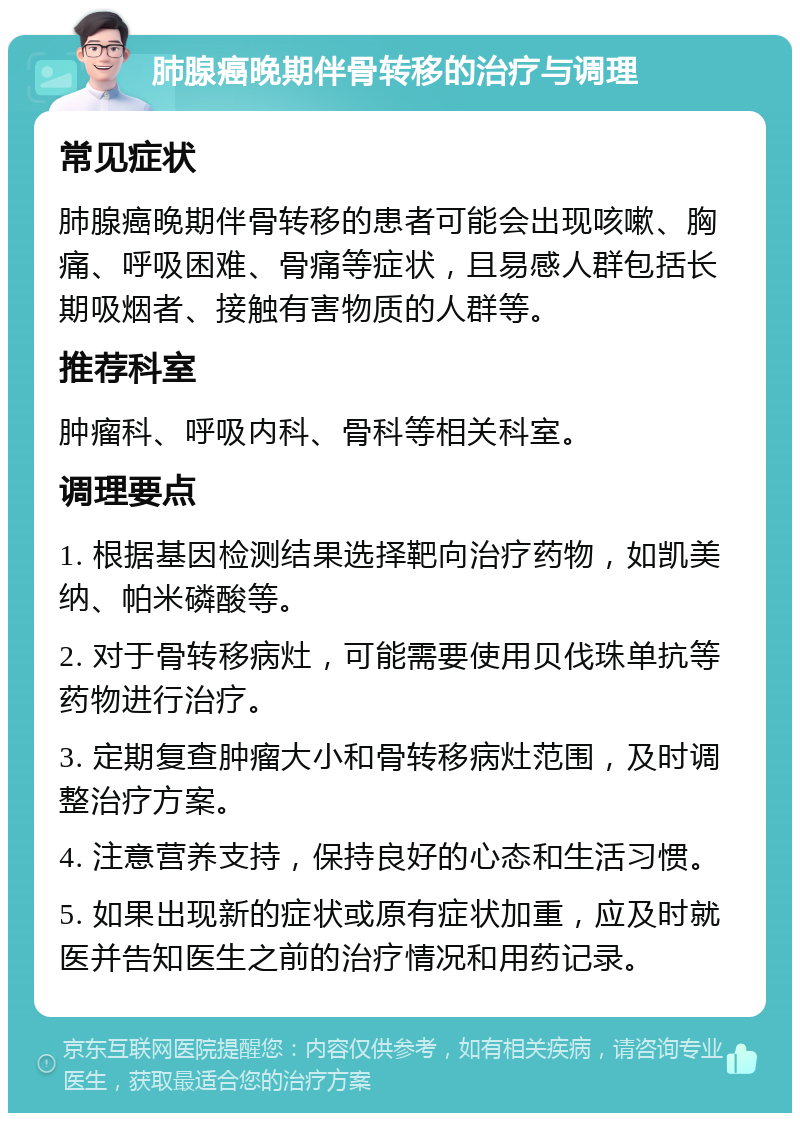 肺腺癌晚期伴骨转移的治疗与调理 常见症状 肺腺癌晚期伴骨转移的患者可能会出现咳嗽、胸痛、呼吸困难、骨痛等症状，且易感人群包括长期吸烟者、接触有害物质的人群等。 推荐科室 肿瘤科、呼吸内科、骨科等相关科室。 调理要点 1. 根据基因检测结果选择靶向治疗药物，如凯美纳、帕米磷酸等。 2. 对于骨转移病灶，可能需要使用贝伐珠单抗等药物进行治疗。 3. 定期复查肿瘤大小和骨转移病灶范围，及时调整治疗方案。 4. 注意营养支持，保持良好的心态和生活习惯。 5. 如果出现新的症状或原有症状加重，应及时就医并告知医生之前的治疗情况和用药记录。