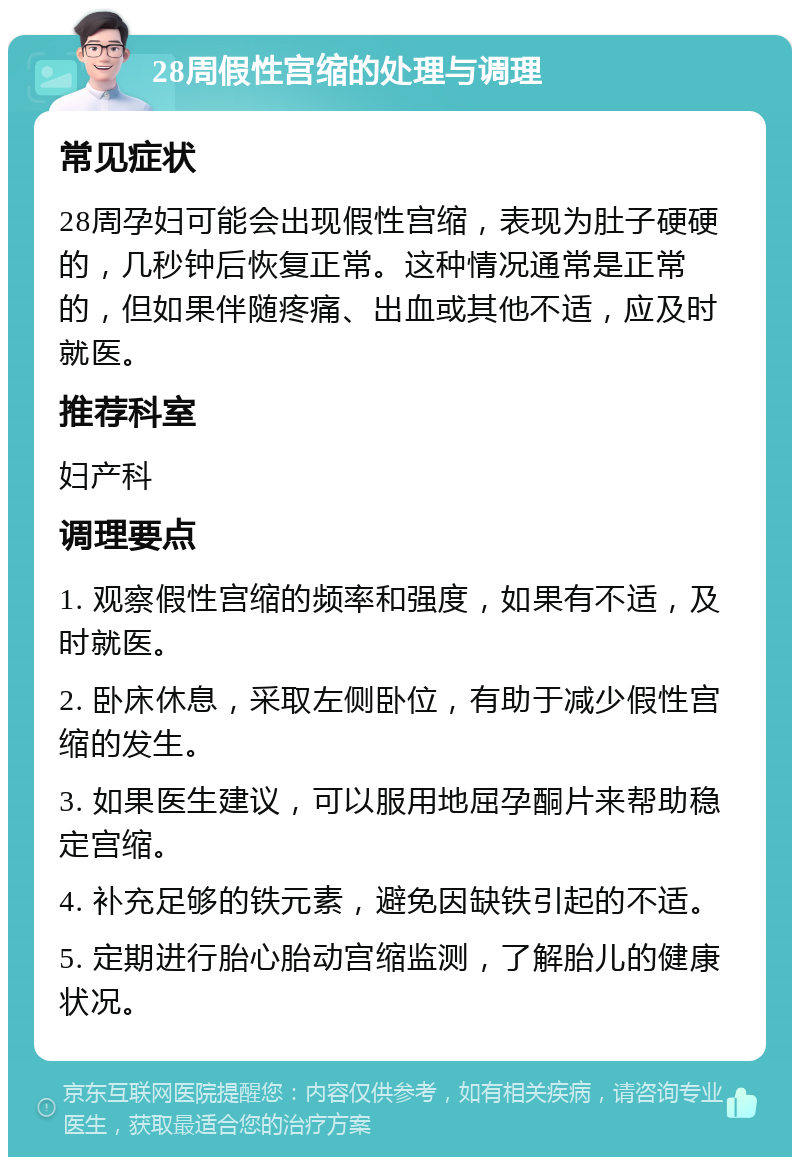 28周假性宫缩的处理与调理 常见症状 28周孕妇可能会出现假性宫缩，表现为肚子硬硬的，几秒钟后恢复正常。这种情况通常是正常的，但如果伴随疼痛、出血或其他不适，应及时就医。 推荐科室 妇产科 调理要点 1. 观察假性宫缩的频率和强度，如果有不适，及时就医。 2. 卧床休息，采取左侧卧位，有助于减少假性宫缩的发生。 3. 如果医生建议，可以服用地屈孕酮片来帮助稳定宫缩。 4. 补充足够的铁元素，避免因缺铁引起的不适。 5. 定期进行胎心胎动宫缩监测，了解胎儿的健康状况。