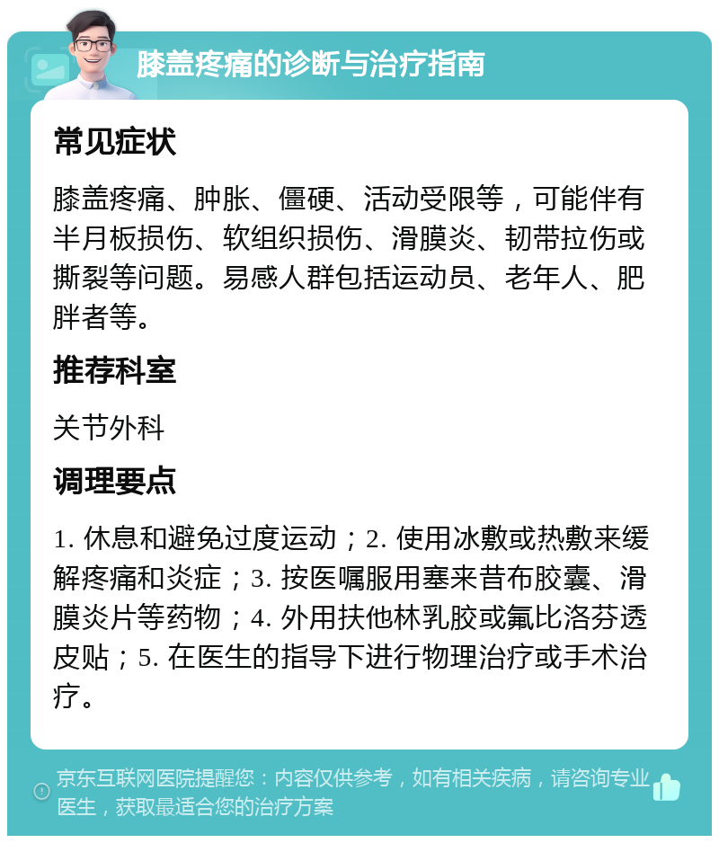 膝盖疼痛的诊断与治疗指南 常见症状 膝盖疼痛、肿胀、僵硬、活动受限等，可能伴有半月板损伤、软组织损伤、滑膜炎、韧带拉伤或撕裂等问题。易感人群包括运动员、老年人、肥胖者等。 推荐科室 关节外科 调理要点 1. 休息和避免过度运动；2. 使用冰敷或热敷来缓解疼痛和炎症；3. 按医嘱服用塞来昔布胶囊、滑膜炎片等药物；4. 外用扶他林乳胶或氟比洛芬透皮贴；5. 在医生的指导下进行物理治疗或手术治疗。