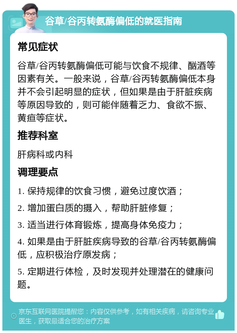 谷草/谷丙转氨酶偏低的就医指南 常见症状 谷草/谷丙转氨酶偏低可能与饮食不规律、酗酒等因素有关。一般来说，谷草/谷丙转氨酶偏低本身并不会引起明显的症状，但如果是由于肝脏疾病等原因导致的，则可能伴随着乏力、食欲不振、黄疸等症状。 推荐科室 肝病科或内科 调理要点 1. 保持规律的饮食习惯，避免过度饮酒； 2. 增加蛋白质的摄入，帮助肝脏修复； 3. 适当进行体育锻炼，提高身体免疫力； 4. 如果是由于肝脏疾病导致的谷草/谷丙转氨酶偏低，应积极治疗原发病； 5. 定期进行体检，及时发现并处理潜在的健康问题。