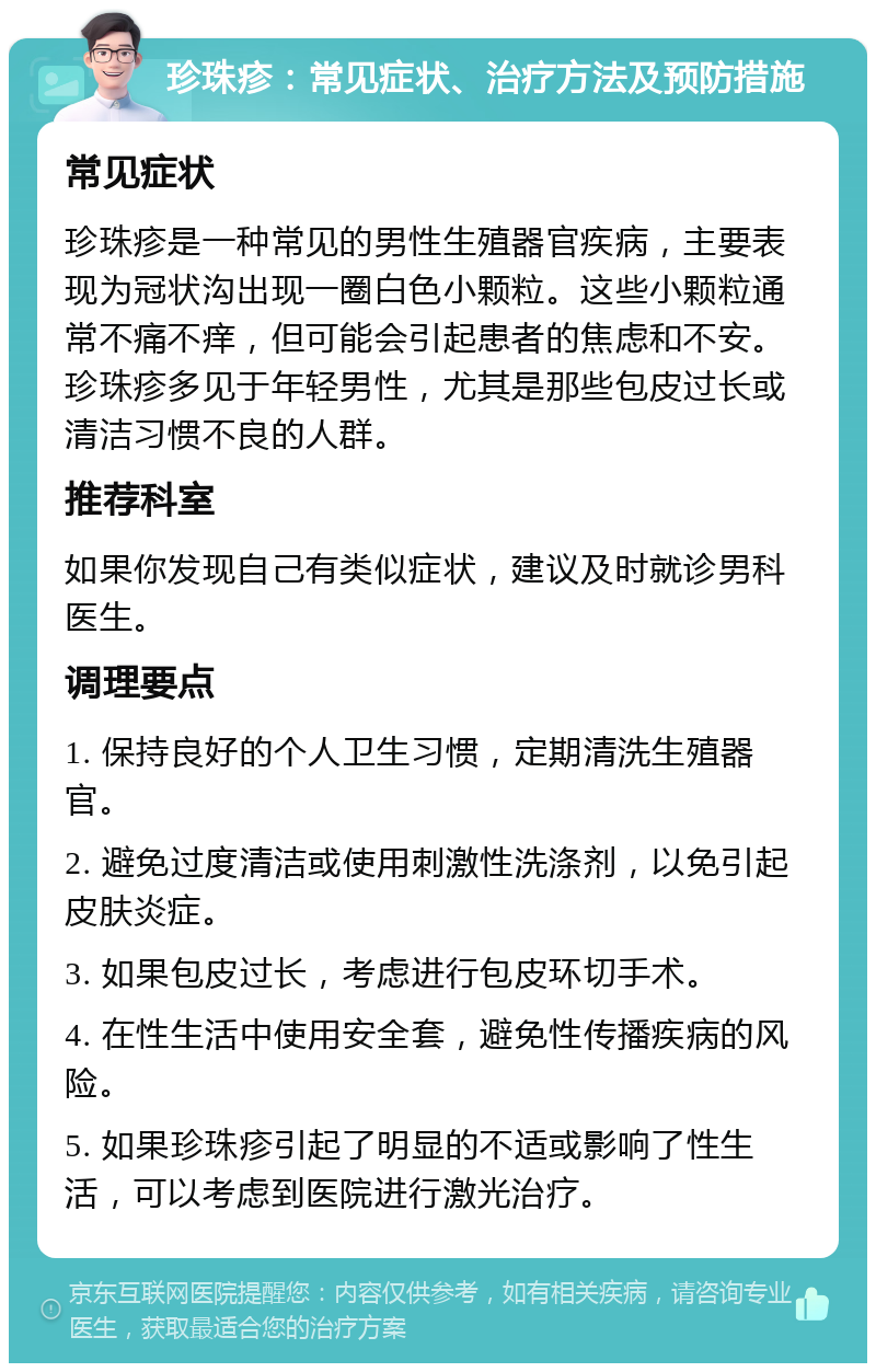 珍珠疹：常见症状、治疗方法及预防措施 常见症状 珍珠疹是一种常见的男性生殖器官疾病，主要表现为冠状沟出现一圈白色小颗粒。这些小颗粒通常不痛不痒，但可能会引起患者的焦虑和不安。珍珠疹多见于年轻男性，尤其是那些包皮过长或清洁习惯不良的人群。 推荐科室 如果你发现自己有类似症状，建议及时就诊男科医生。 调理要点 1. 保持良好的个人卫生习惯，定期清洗生殖器官。 2. 避免过度清洁或使用刺激性洗涤剂，以免引起皮肤炎症。 3. 如果包皮过长，考虑进行包皮环切手术。 4. 在性生活中使用安全套，避免性传播疾病的风险。 5. 如果珍珠疹引起了明显的不适或影响了性生活，可以考虑到医院进行激光治疗。