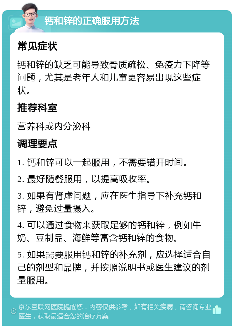 钙和锌的正确服用方法 常见症状 钙和锌的缺乏可能导致骨质疏松、免疫力下降等问题，尤其是老年人和儿童更容易出现这些症状。 推荐科室 营养科或内分泌科 调理要点 1. 钙和锌可以一起服用，不需要错开时间。 2. 最好随餐服用，以提高吸收率。 3. 如果有肾虚问题，应在医生指导下补充钙和锌，避免过量摄入。 4. 可以通过食物来获取足够的钙和锌，例如牛奶、豆制品、海鲜等富含钙和锌的食物。 5. 如果需要服用钙和锌的补充剂，应选择适合自己的剂型和品牌，并按照说明书或医生建议的剂量服用。