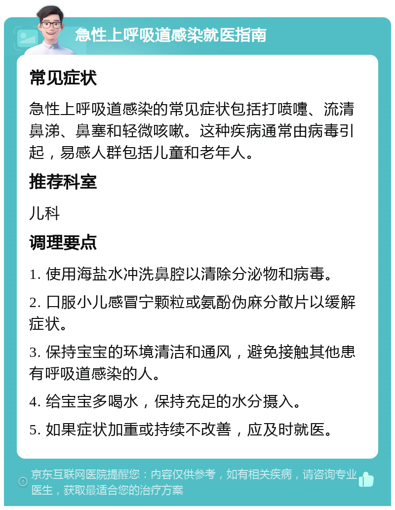 急性上呼吸道感染就医指南 常见症状 急性上呼吸道感染的常见症状包括打喷嚏、流清鼻涕、鼻塞和轻微咳嗽。这种疾病通常由病毒引起，易感人群包括儿童和老年人。 推荐科室 儿科 调理要点 1. 使用海盐水冲洗鼻腔以清除分泌物和病毒。 2. 口服小儿感冒宁颗粒或氨酚伪麻分散片以缓解症状。 3. 保持宝宝的环境清洁和通风，避免接触其他患有呼吸道感染的人。 4. 给宝宝多喝水，保持充足的水分摄入。 5. 如果症状加重或持续不改善，应及时就医。