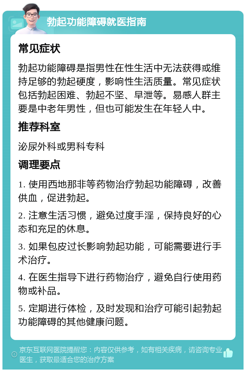 勃起功能障碍就医指南 常见症状 勃起功能障碍是指男性在性生活中无法获得或维持足够的勃起硬度，影响性生活质量。常见症状包括勃起困难、勃起不坚、早泄等。易感人群主要是中老年男性，但也可能发生在年轻人中。 推荐科室 泌尿外科或男科专科 调理要点 1. 使用西地那非等药物治疗勃起功能障碍，改善供血，促进勃起。 2. 注意生活习惯，避免过度手淫，保持良好的心态和充足的休息。 3. 如果包皮过长影响勃起功能，可能需要进行手术治疗。 4. 在医生指导下进行药物治疗，避免自行使用药物或补品。 5. 定期进行体检，及时发现和治疗可能引起勃起功能障碍的其他健康问题。