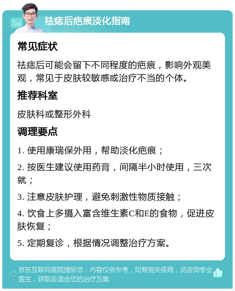 祛痣后疤痕淡化指南 常见症状 祛痣后可能会留下不同程度的疤痕，影响外观美观，常见于皮肤较敏感或治疗不当的个体。 推荐科室 皮肤科或整形外科 调理要点 1. 使用康瑞保外用，帮助淡化疤痕； 2. 按医生建议使用药膏，间隔半小时使用，三次就； 3. 注意皮肤护理，避免刺激性物质接触； 4. 饮食上多摄入富含维生素C和E的食物，促进皮肤恢复； 5. 定期复诊，根据情况调整治疗方案。