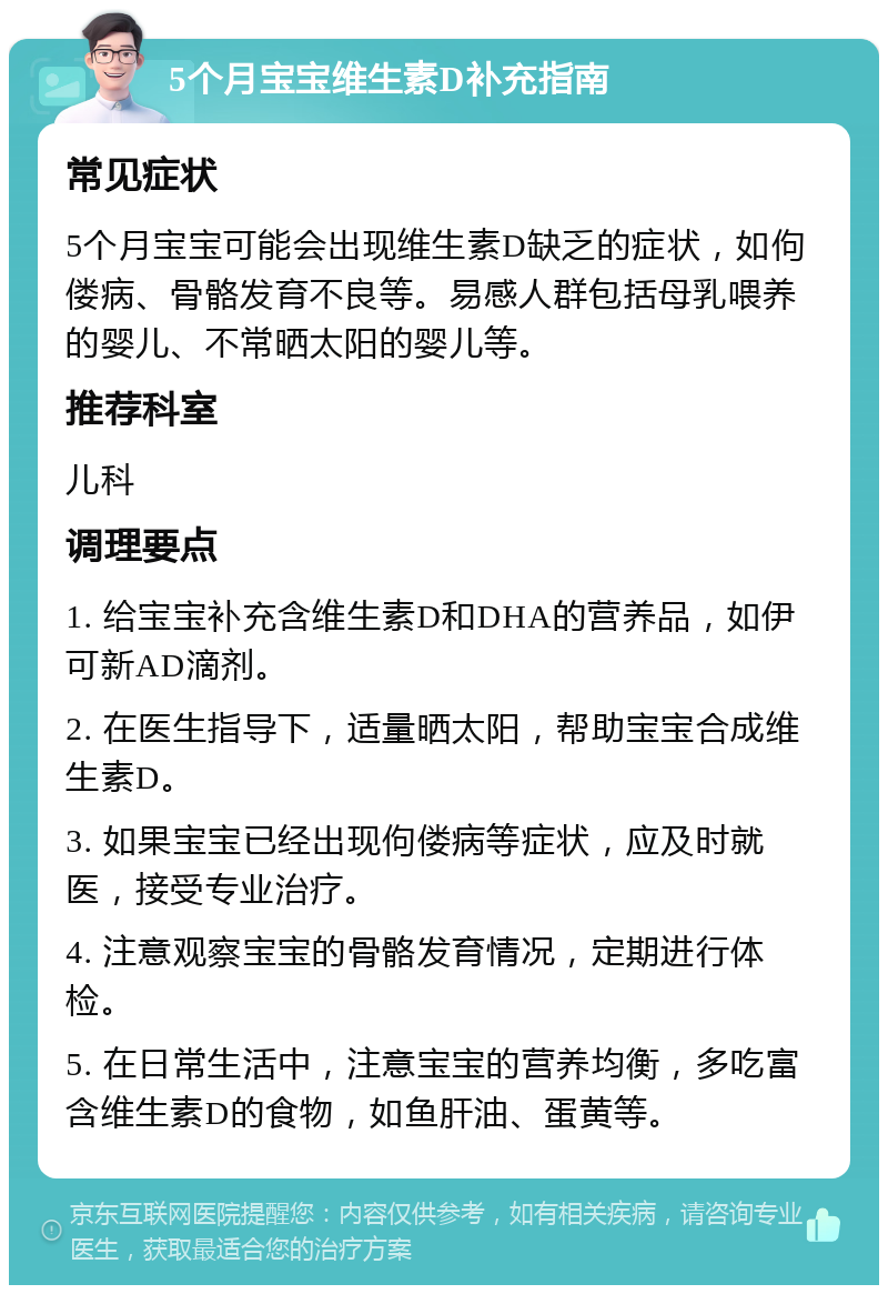 5个月宝宝维生素D补充指南 常见症状 5个月宝宝可能会出现维生素D缺乏的症状，如佝偻病、骨骼发育不良等。易感人群包括母乳喂养的婴儿、不常晒太阳的婴儿等。 推荐科室 儿科 调理要点 1. 给宝宝补充含维生素D和DHA的营养品，如伊可新AD滴剂。 2. 在医生指导下，适量晒太阳，帮助宝宝合成维生素D。 3. 如果宝宝已经出现佝偻病等症状，应及时就医，接受专业治疗。 4. 注意观察宝宝的骨骼发育情况，定期进行体检。 5. 在日常生活中，注意宝宝的营养均衡，多吃富含维生素D的食物，如鱼肝油、蛋黄等。