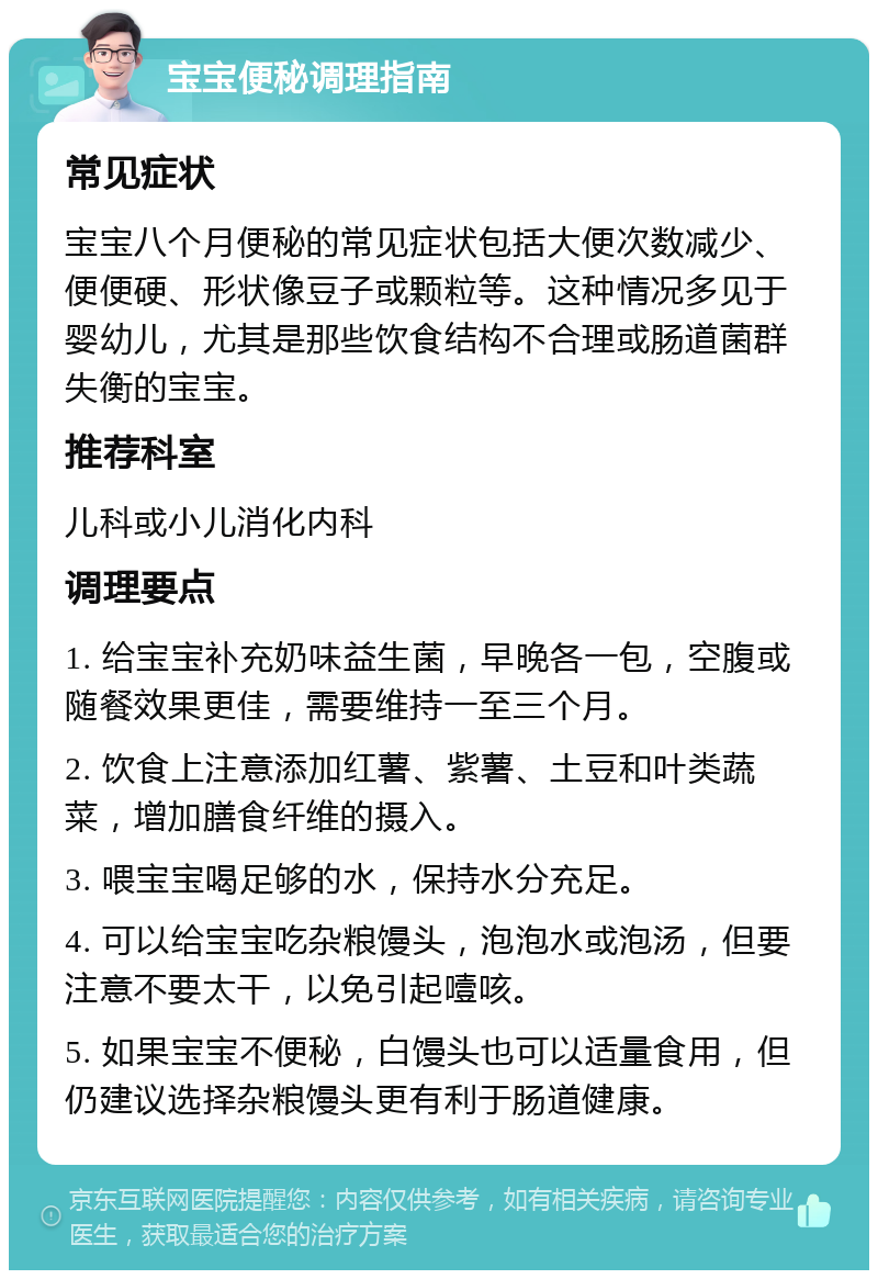 宝宝便秘调理指南 常见症状 宝宝八个月便秘的常见症状包括大便次数减少、便便硬、形状像豆子或颗粒等。这种情况多见于婴幼儿，尤其是那些饮食结构不合理或肠道菌群失衡的宝宝。 推荐科室 儿科或小儿消化内科 调理要点 1. 给宝宝补充奶味益生菌，早晚各一包，空腹或随餐效果更佳，需要维持一至三个月。 2. 饮食上注意添加红薯、紫薯、土豆和叶类蔬菜，增加膳食纤维的摄入。 3. 喂宝宝喝足够的水，保持水分充足。 4. 可以给宝宝吃杂粮馒头，泡泡水或泡汤，但要注意不要太干，以免引起噎咳。 5. 如果宝宝不便秘，白馒头也可以适量食用，但仍建议选择杂粮馒头更有利于肠道健康。