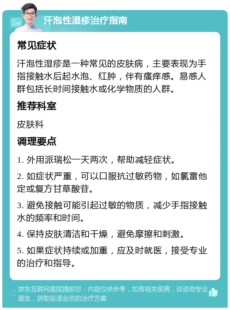 汗泡性湿疹治疗指南 常见症状 汗泡性湿疹是一种常见的皮肤病，主要表现为手指接触水后起水泡、红肿，伴有瘙痒感。易感人群包括长时间接触水或化学物质的人群。 推荐科室 皮肤科 调理要点 1. 外用派瑞松一天两次，帮助减轻症状。 2. 如症状严重，可以口服抗过敏药物，如氯雷他定或复方甘草酸苷。 3. 避免接触可能引起过敏的物质，减少手指接触水的频率和时间。 4. 保持皮肤清洁和干燥，避免摩擦和刺激。 5. 如果症状持续或加重，应及时就医，接受专业的治疗和指导。