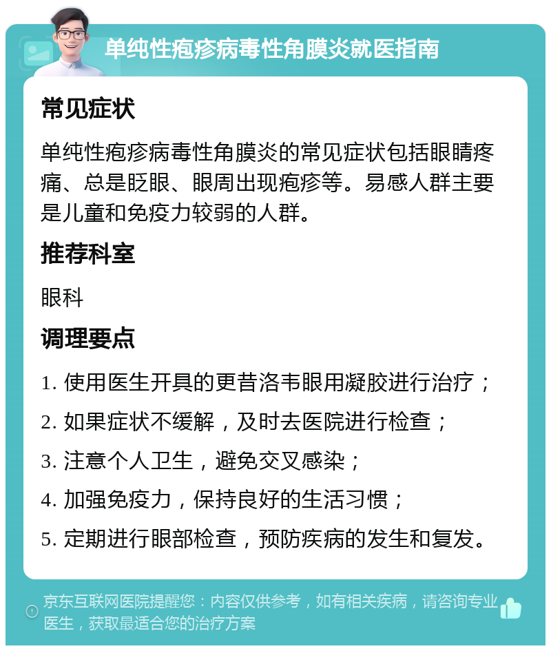 单纯性疱疹病毒性角膜炎就医指南 常见症状 单纯性疱疹病毒性角膜炎的常见症状包括眼睛疼痛、总是眨眼、眼周出现疱疹等。易感人群主要是儿童和免疫力较弱的人群。 推荐科室 眼科 调理要点 1. 使用医生开具的更昔洛韦眼用凝胶进行治疗； 2. 如果症状不缓解，及时去医院进行检查； 3. 注意个人卫生，避免交叉感染； 4. 加强免疫力，保持良好的生活习惯； 5. 定期进行眼部检查，预防疾病的发生和复发。