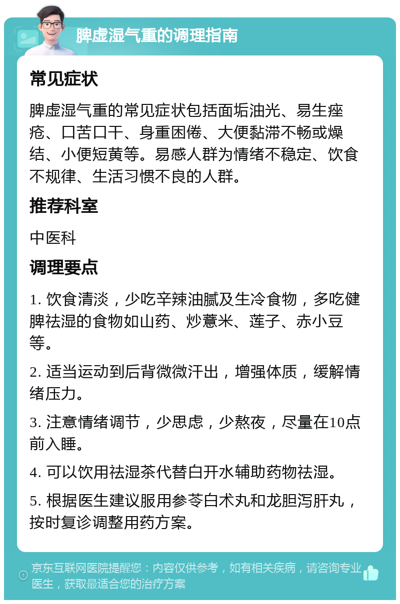 脾虚湿气重的调理指南 常见症状 脾虚湿气重的常见症状包括面垢油光、易生痤疮、口苦口干、身重困倦、大便黏滞不畅或燥结、小便短黄等。易感人群为情绪不稳定、饮食不规律、生活习惯不良的人群。 推荐科室 中医科 调理要点 1. 饮食清淡，少吃辛辣油腻及生冷食物，多吃健脾祛湿的食物如山药、炒薏米、莲子、赤小豆等。 2. 适当运动到后背微微汗出，增强体质，缓解情绪压力。 3. 注意情绪调节，少思虑，少熬夜，尽量在10点前入睡。 4. 可以饮用祛湿茶代替白开水辅助药物祛湿。 5. 根据医生建议服用参苓白术丸和龙胆泻肝丸，按时复诊调整用药方案。