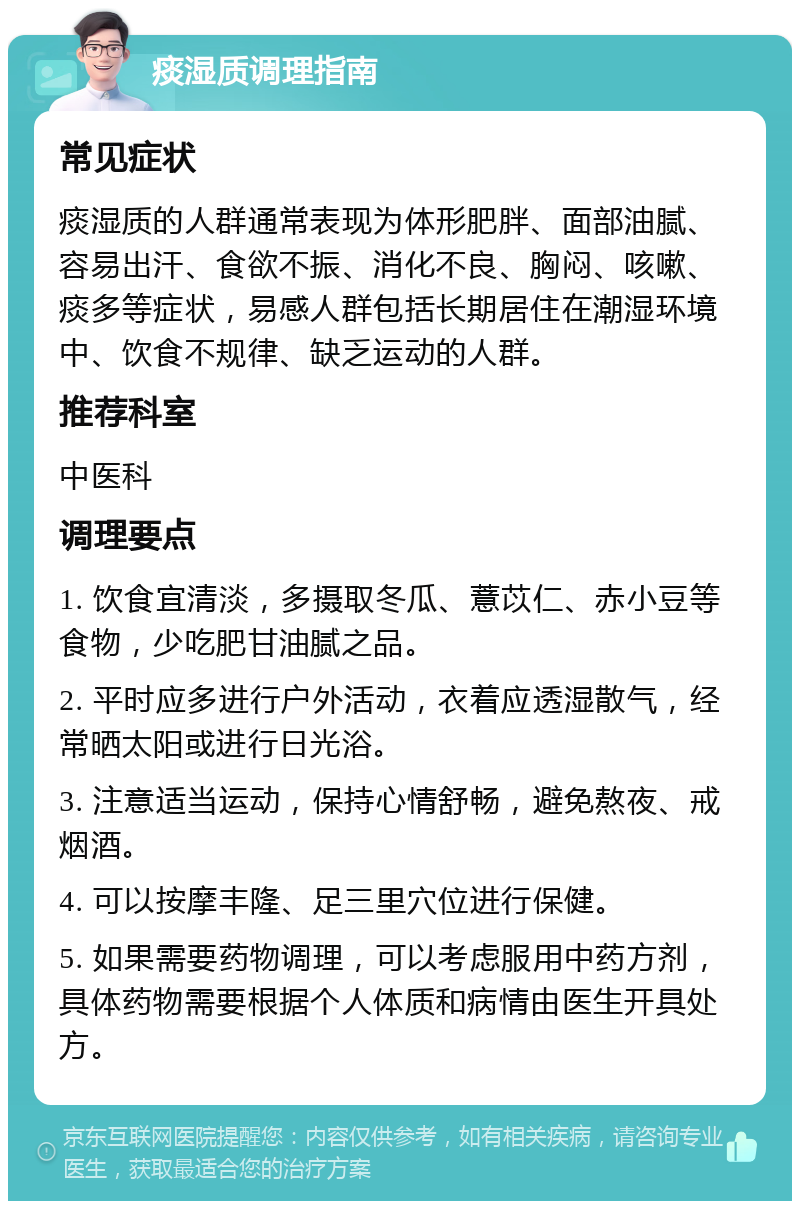 痰湿质调理指南 常见症状 痰湿质的人群通常表现为体形肥胖、面部油腻、容易出汗、食欲不振、消化不良、胸闷、咳嗽、痰多等症状，易感人群包括长期居住在潮湿环境中、饮食不规律、缺乏运动的人群。 推荐科室 中医科 调理要点 1. 饮食宜清淡，多摄取冬瓜、薏苡仁、赤小豆等食物，少吃肥甘油腻之品。 2. 平时应多进行户外活动，衣着应透湿散气，经常晒太阳或进行日光浴。 3. 注意适当运动，保持心情舒畅，避免熬夜、戒烟酒。 4. 可以按摩丰隆、足三里穴位进行保健。 5. 如果需要药物调理，可以考虑服用中药方剂，具体药物需要根据个人体质和病情由医生开具处方。