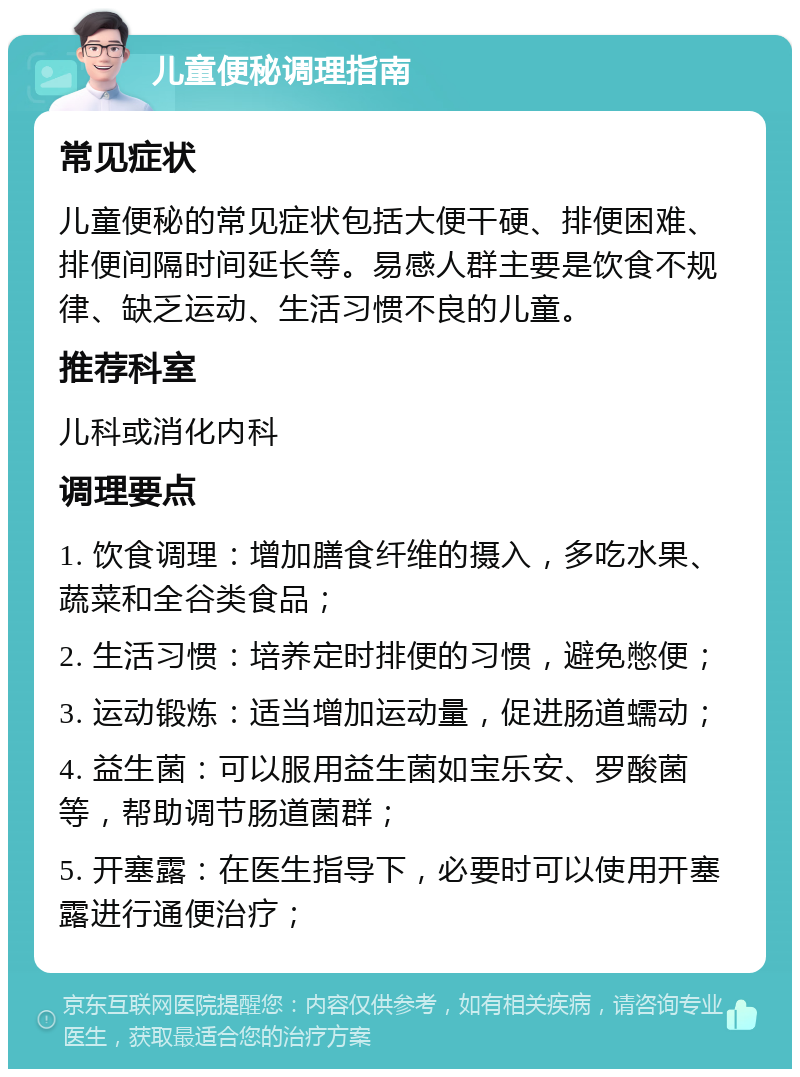 儿童便秘调理指南 常见症状 儿童便秘的常见症状包括大便干硬、排便困难、排便间隔时间延长等。易感人群主要是饮食不规律、缺乏运动、生活习惯不良的儿童。 推荐科室 儿科或消化内科 调理要点 1. 饮食调理：增加膳食纤维的摄入，多吃水果、蔬菜和全谷类食品； 2. 生活习惯：培养定时排便的习惯，避免憋便； 3. 运动锻炼：适当增加运动量，促进肠道蠕动； 4. 益生菌：可以服用益生菌如宝乐安、罗酸菌等，帮助调节肠道菌群； 5. 开塞露：在医生指导下，必要时可以使用开塞露进行通便治疗；