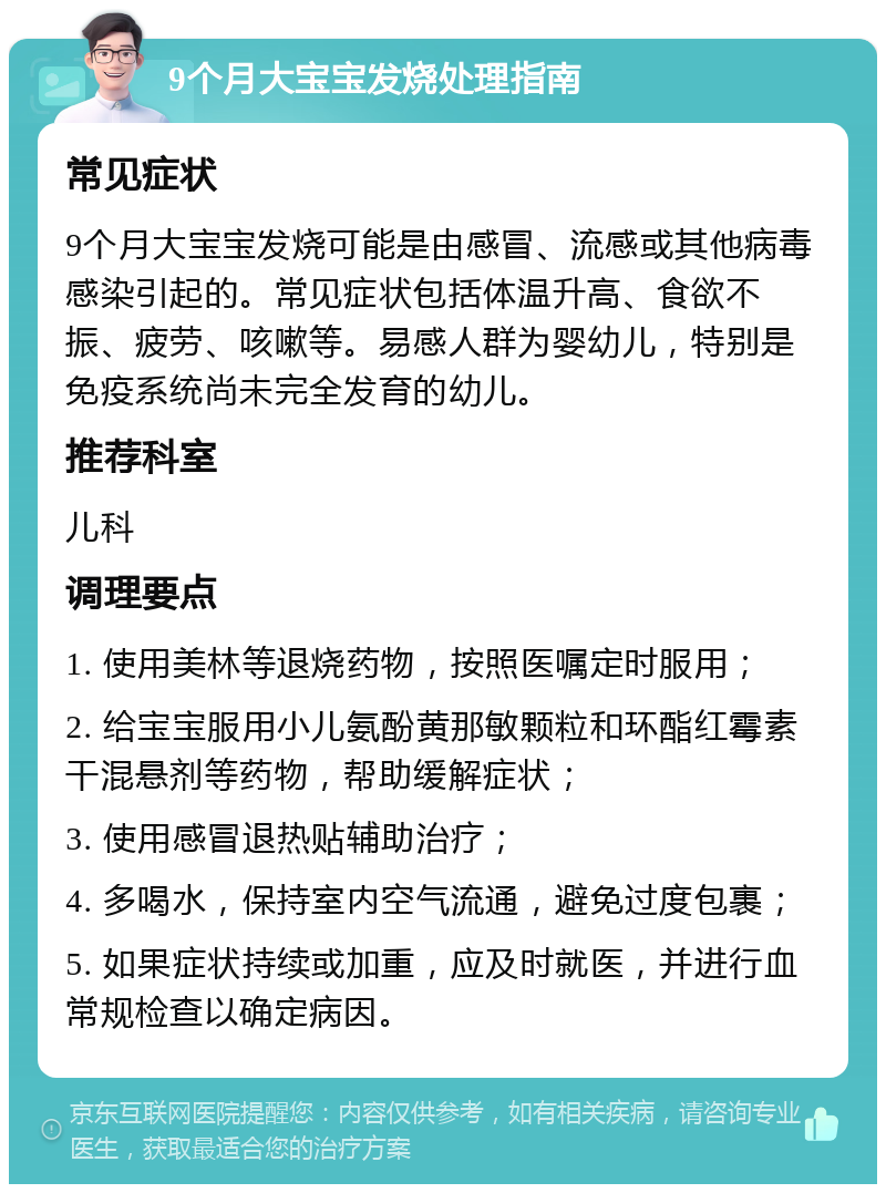 9个月大宝宝发烧处理指南 常见症状 9个月大宝宝发烧可能是由感冒、流感或其他病毒感染引起的。常见症状包括体温升高、食欲不振、疲劳、咳嗽等。易感人群为婴幼儿，特别是免疫系统尚未完全发育的幼儿。 推荐科室 儿科 调理要点 1. 使用美林等退烧药物，按照医嘱定时服用； 2. 给宝宝服用小儿氨酚黄那敏颗粒和环酯红霉素干混悬剂等药物，帮助缓解症状； 3. 使用感冒退热贴辅助治疗； 4. 多喝水，保持室内空气流通，避免过度包裹； 5. 如果症状持续或加重，应及时就医，并进行血常规检查以确定病因。