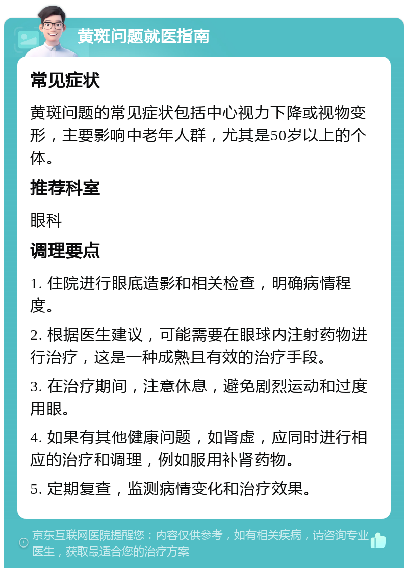 黄斑问题就医指南 常见症状 黄斑问题的常见症状包括中心视力下降或视物变形，主要影响中老年人群，尤其是50岁以上的个体。 推荐科室 眼科 调理要点 1. 住院进行眼底造影和相关检查，明确病情程度。 2. 根据医生建议，可能需要在眼球内注射药物进行治疗，这是一种成熟且有效的治疗手段。 3. 在治疗期间，注意休息，避免剧烈运动和过度用眼。 4. 如果有其他健康问题，如肾虚，应同时进行相应的治疗和调理，例如服用补肾药物。 5. 定期复查，监测病情变化和治疗效果。