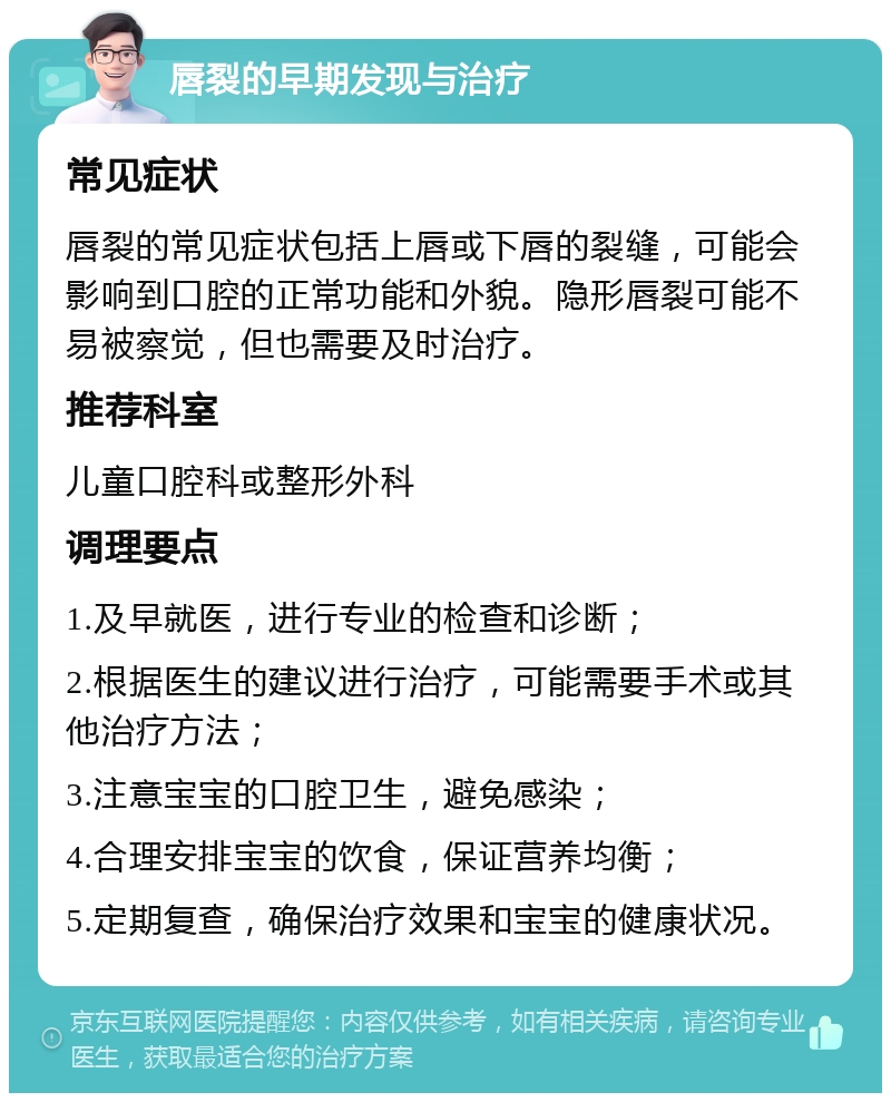 唇裂的早期发现与治疗 常见症状 唇裂的常见症状包括上唇或下唇的裂缝，可能会影响到口腔的正常功能和外貌。隐形唇裂可能不易被察觉，但也需要及时治疗。 推荐科室 儿童口腔科或整形外科 调理要点 1.及早就医，进行专业的检查和诊断； 2.根据医生的建议进行治疗，可能需要手术或其他治疗方法； 3.注意宝宝的口腔卫生，避免感染； 4.合理安排宝宝的饮食，保证营养均衡； 5.定期复查，确保治疗效果和宝宝的健康状况。