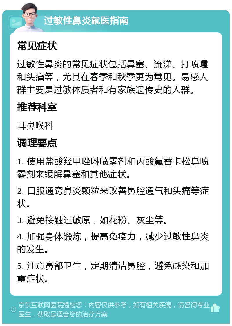 过敏性鼻炎就医指南 常见症状 过敏性鼻炎的常见症状包括鼻塞、流涕、打喷嚏和头痛等，尤其在春季和秋季更为常见。易感人群主要是过敏体质者和有家族遗传史的人群。 推荐科室 耳鼻喉科 调理要点 1. 使用盐酸羟甲唑啉喷雾剂和丙酸氟替卡松鼻喷雾剂来缓解鼻塞和其他症状。 2. 口服通窍鼻炎颗粒来改善鼻腔通气和头痛等症状。 3. 避免接触过敏原，如花粉、灰尘等。 4. 加强身体锻炼，提高免疫力，减少过敏性鼻炎的发生。 5. 注意鼻部卫生，定期清洁鼻腔，避免感染和加重症状。