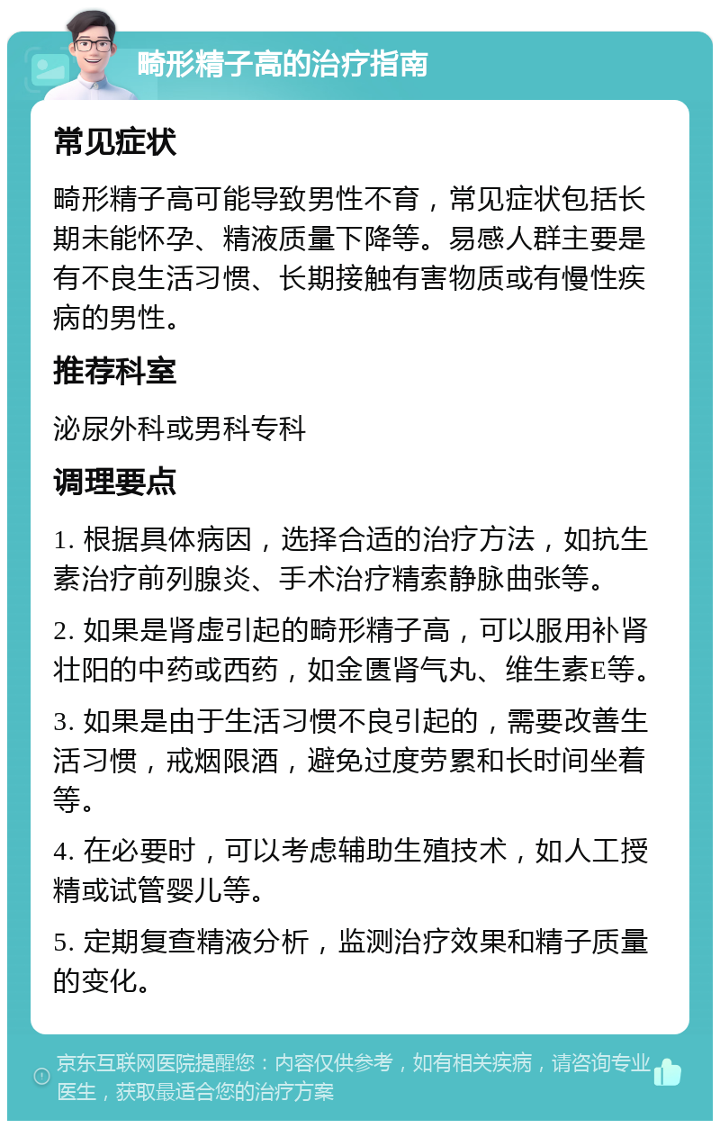 畸形精子高的治疗指南 常见症状 畸形精子高可能导致男性不育，常见症状包括长期未能怀孕、精液质量下降等。易感人群主要是有不良生活习惯、长期接触有害物质或有慢性疾病的男性。 推荐科室 泌尿外科或男科专科 调理要点 1. 根据具体病因，选择合适的治疗方法，如抗生素治疗前列腺炎、手术治疗精索静脉曲张等。 2. 如果是肾虚引起的畸形精子高，可以服用补肾壮阳的中药或西药，如金匮肾气丸、维生素E等。 3. 如果是由于生活习惯不良引起的，需要改善生活习惯，戒烟限酒，避免过度劳累和长时间坐着等。 4. 在必要时，可以考虑辅助生殖技术，如人工授精或试管婴儿等。 5. 定期复查精液分析，监测治疗效果和精子质量的变化。