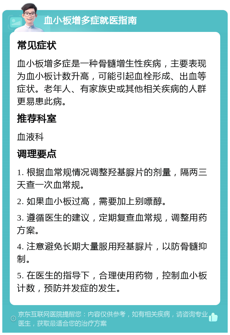 血小板增多症就医指南 常见症状 血小板增多症是一种骨髓增生性疾病，主要表现为血小板计数升高，可能引起血栓形成、出血等症状。老年人、有家族史或其他相关疾病的人群更易患此病。 推荐科室 血液科 调理要点 1. 根据血常规情况调整羟基脲片的剂量，隔两三天查一次血常规。 2. 如果血小板过高，需要加上别嘌醇。 3. 遵循医生的建议，定期复查血常规，调整用药方案。 4. 注意避免长期大量服用羟基脲片，以防骨髓抑制。 5. 在医生的指导下，合理使用药物，控制血小板计数，预防并发症的发生。