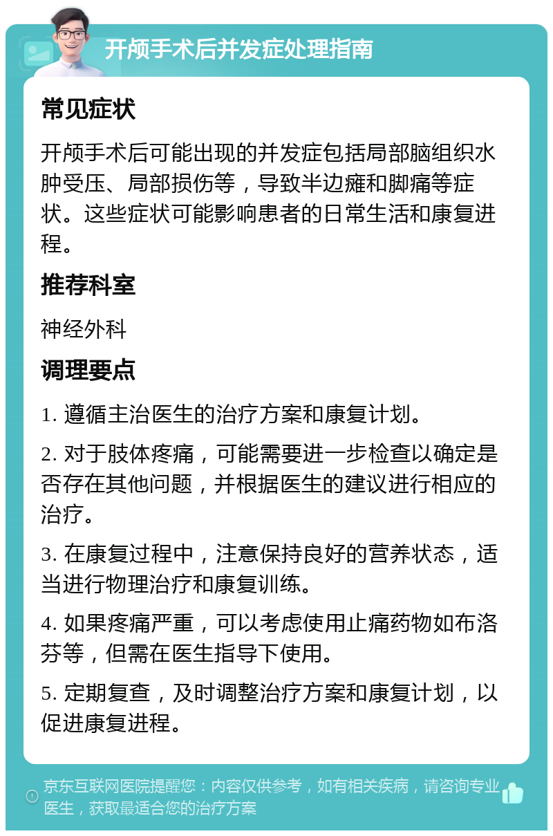 开颅手术后并发症处理指南 常见症状 开颅手术后可能出现的并发症包括局部脑组织水肿受压、局部损伤等，导致半边瘫和脚痛等症状。这些症状可能影响患者的日常生活和康复进程。 推荐科室 神经外科 调理要点 1. 遵循主治医生的治疗方案和康复计划。 2. 对于肢体疼痛，可能需要进一步检查以确定是否存在其他问题，并根据医生的建议进行相应的治疗。 3. 在康复过程中，注意保持良好的营养状态，适当进行物理治疗和康复训练。 4. 如果疼痛严重，可以考虑使用止痛药物如布洛芬等，但需在医生指导下使用。 5. 定期复查，及时调整治疗方案和康复计划，以促进康复进程。