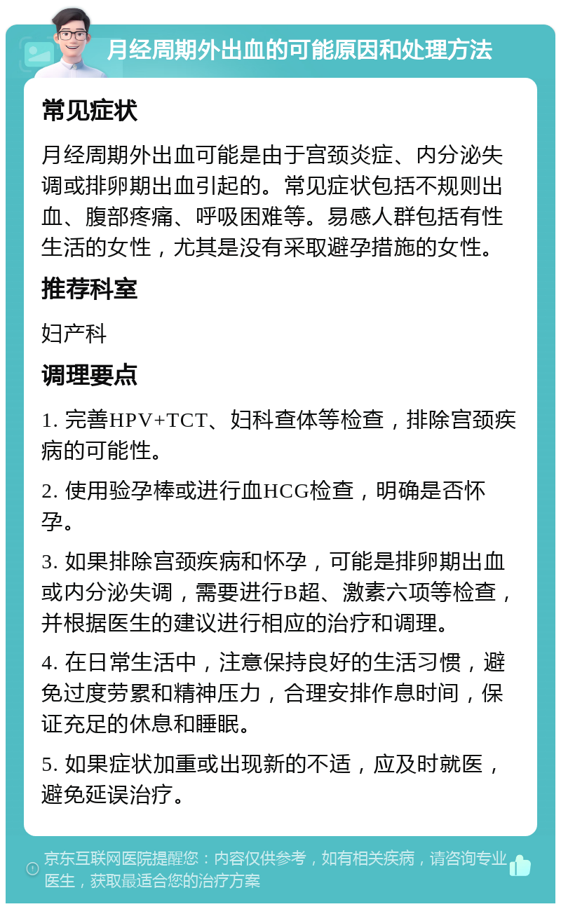 月经周期外出血的可能原因和处理方法 常见症状 月经周期外出血可能是由于宫颈炎症、内分泌失调或排卵期出血引起的。常见症状包括不规则出血、腹部疼痛、呼吸困难等。易感人群包括有性生活的女性，尤其是没有采取避孕措施的女性。 推荐科室 妇产科 调理要点 1. 完善HPV+TCT、妇科查体等检查，排除宫颈疾病的可能性。 2. 使用验孕棒或进行血HCG检查，明确是否怀孕。 3. 如果排除宫颈疾病和怀孕，可能是排卵期出血或内分泌失调，需要进行B超、激素六项等检查，并根据医生的建议进行相应的治疗和调理。 4. 在日常生活中，注意保持良好的生活习惯，避免过度劳累和精神压力，合理安排作息时间，保证充足的休息和睡眠。 5. 如果症状加重或出现新的不适，应及时就医，避免延误治疗。