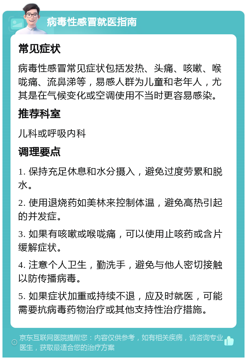 病毒性感冒就医指南 常见症状 病毒性感冒常见症状包括发热、头痛、咳嗽、喉咙痛、流鼻涕等，易感人群为儿童和老年人，尤其是在气候变化或空调使用不当时更容易感染。 推荐科室 儿科或呼吸内科 调理要点 1. 保持充足休息和水分摄入，避免过度劳累和脱水。 2. 使用退烧药如美林来控制体温，避免高热引起的并发症。 3. 如果有咳嗽或喉咙痛，可以使用止咳药或含片缓解症状。 4. 注意个人卫生，勤洗手，避免与他人密切接触以防传播病毒。 5. 如果症状加重或持续不退，应及时就医，可能需要抗病毒药物治疗或其他支持性治疗措施。