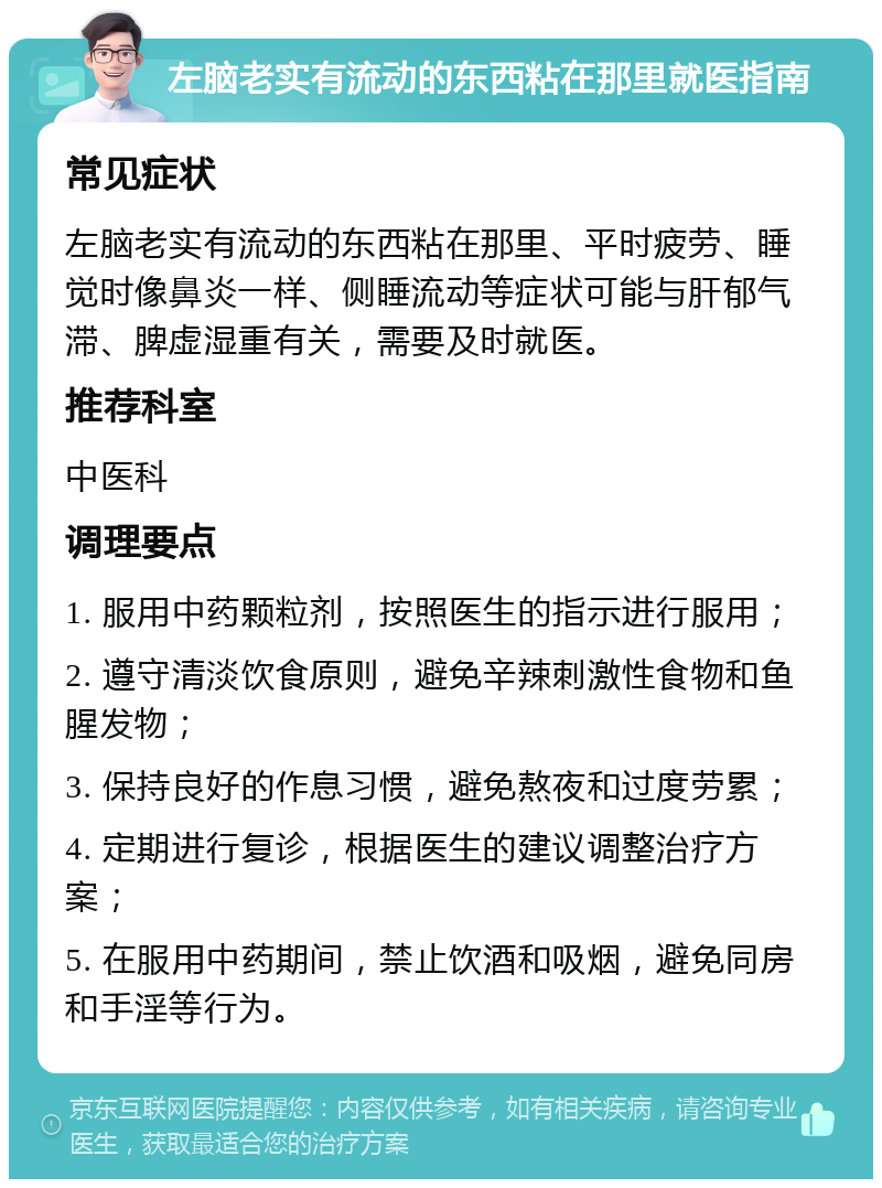 左脑老实有流动的东西粘在那里就医指南 常见症状 左脑老实有流动的东西粘在那里、平时疲劳、睡觉时像鼻炎一样、侧睡流动等症状可能与肝郁气滞、脾虚湿重有关，需要及时就医。 推荐科室 中医科 调理要点 1. 服用中药颗粒剂，按照医生的指示进行服用； 2. 遵守清淡饮食原则，避免辛辣刺激性食物和鱼腥发物； 3. 保持良好的作息习惯，避免熬夜和过度劳累； 4. 定期进行复诊，根据医生的建议调整治疗方案； 5. 在服用中药期间，禁止饮酒和吸烟，避免同房和手淫等行为。