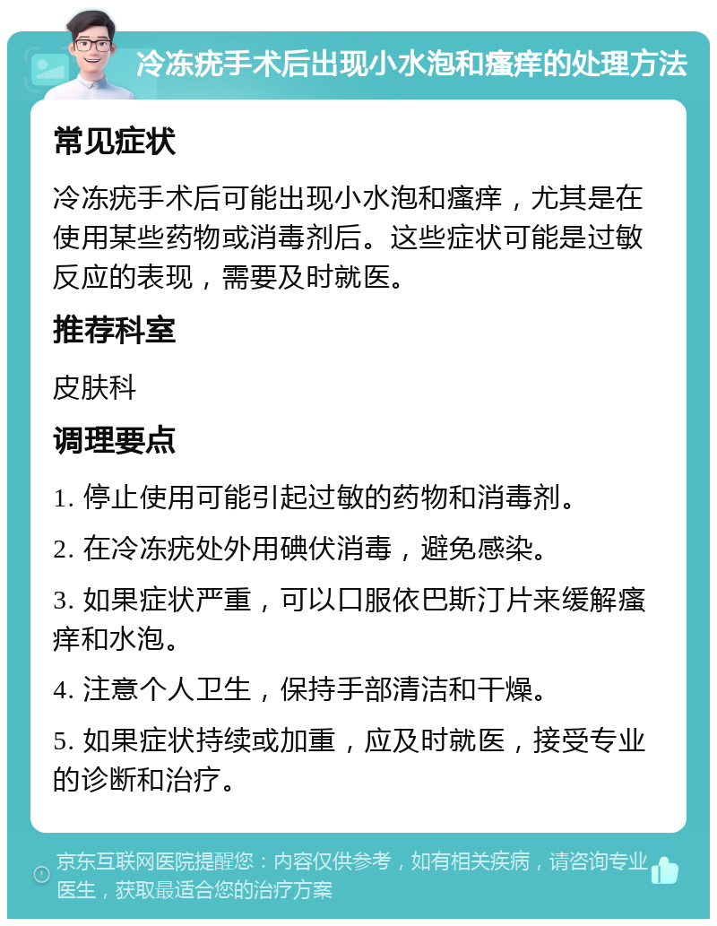 冷冻疣手术后出现小水泡和瘙痒的处理方法 常见症状 冷冻疣手术后可能出现小水泡和瘙痒，尤其是在使用某些药物或消毒剂后。这些症状可能是过敏反应的表现，需要及时就医。 推荐科室 皮肤科 调理要点 1. 停止使用可能引起过敏的药物和消毒剂。 2. 在冷冻疣处外用碘伏消毒，避免感染。 3. 如果症状严重，可以口服依巴斯汀片来缓解瘙痒和水泡。 4. 注意个人卫生，保持手部清洁和干燥。 5. 如果症状持续或加重，应及时就医，接受专业的诊断和治疗。