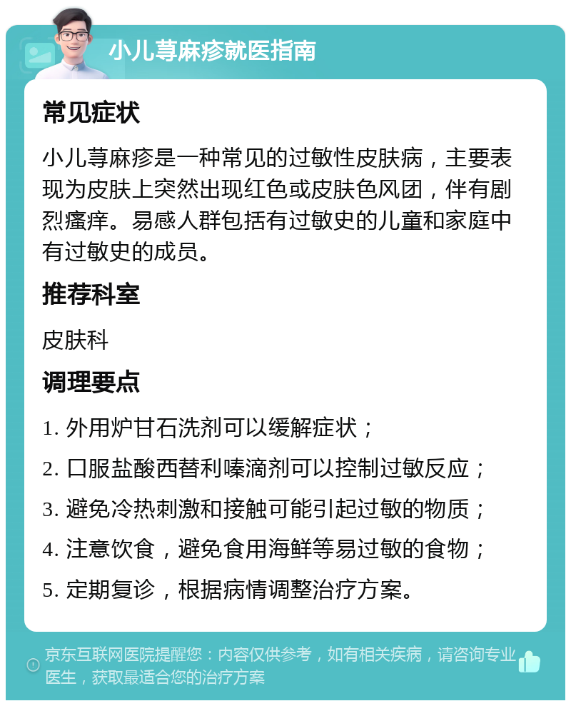 小儿荨麻疹就医指南 常见症状 小儿荨麻疹是一种常见的过敏性皮肤病，主要表现为皮肤上突然出现红色或皮肤色风团，伴有剧烈瘙痒。易感人群包括有过敏史的儿童和家庭中有过敏史的成员。 推荐科室 皮肤科 调理要点 1. 外用炉甘石洗剂可以缓解症状； 2. 口服盐酸西替利嗪滴剂可以控制过敏反应； 3. 避免冷热刺激和接触可能引起过敏的物质； 4. 注意饮食，避免食用海鲜等易过敏的食物； 5. 定期复诊，根据病情调整治疗方案。