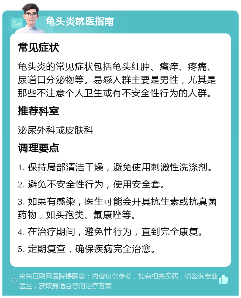 龟头炎就医指南 常见症状 龟头炎的常见症状包括龟头红肿、瘙痒、疼痛、尿道口分泌物等。易感人群主要是男性，尤其是那些不注意个人卫生或有不安全性行为的人群。 推荐科室 泌尿外科或皮肤科 调理要点 1. 保持局部清洁干燥，避免使用刺激性洗涤剂。 2. 避免不安全性行为，使用安全套。 3. 如果有感染，医生可能会开具抗生素或抗真菌药物，如头孢类、氟康唑等。 4. 在治疗期间，避免性行为，直到完全康复。 5. 定期复查，确保疾病完全治愈。