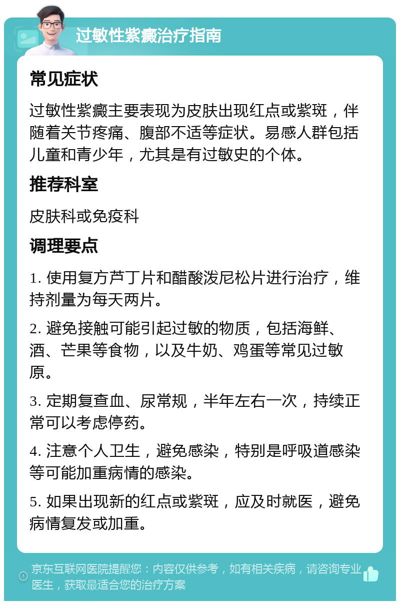 过敏性紫癜治疗指南 常见症状 过敏性紫癜主要表现为皮肤出现红点或紫斑，伴随着关节疼痛、腹部不适等症状。易感人群包括儿童和青少年，尤其是有过敏史的个体。 推荐科室 皮肤科或免疫科 调理要点 1. 使用复方芦丁片和醋酸泼尼松片进行治疗，维持剂量为每天两片。 2. 避免接触可能引起过敏的物质，包括海鲜、酒、芒果等食物，以及牛奶、鸡蛋等常见过敏原。 3. 定期复查血、尿常规，半年左右一次，持续正常可以考虑停药。 4. 注意个人卫生，避免感染，特别是呼吸道感染等可能加重病情的感染。 5. 如果出现新的红点或紫斑，应及时就医，避免病情复发或加重。