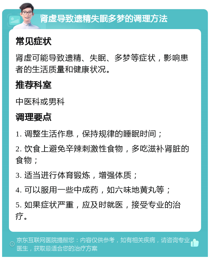 肾虚导致遗精失眠多梦的调理方法 常见症状 肾虚可能导致遗精、失眠、多梦等症状，影响患者的生活质量和健康状况。 推荐科室 中医科或男科 调理要点 1. 调整生活作息，保持规律的睡眠时间； 2. 饮食上避免辛辣刺激性食物，多吃滋补肾脏的食物； 3. 适当进行体育锻炼，增强体质； 4. 可以服用一些中成药，如六味地黄丸等； 5. 如果症状严重，应及时就医，接受专业的治疗。