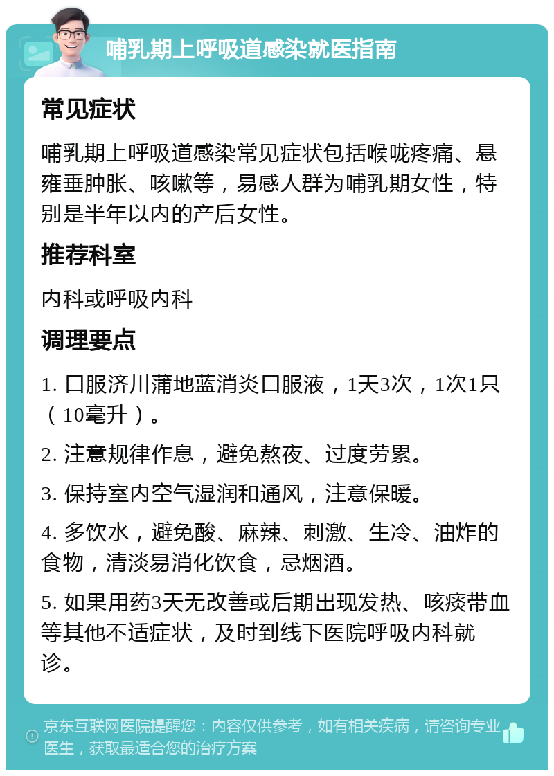 哺乳期上呼吸道感染就医指南 常见症状 哺乳期上呼吸道感染常见症状包括喉咙疼痛、悬雍垂肿胀、咳嗽等，易感人群为哺乳期女性，特别是半年以内的产后女性。 推荐科室 内科或呼吸内科 调理要点 1. 口服济川蒲地蓝消炎口服液，1天3次，1次1只（10毫升）。 2. 注意规律作息，避免熬夜、过度劳累。 3. 保持室内空气湿润和通风，注意保暖。 4. 多饮水，避免酸、麻辣、刺激、生冷、油炸的食物，清淡易消化饮食，忌烟酒。 5. 如果用药3天无改善或后期出现发热、咳痰带血等其他不适症状，及时到线下医院呼吸内科就诊。