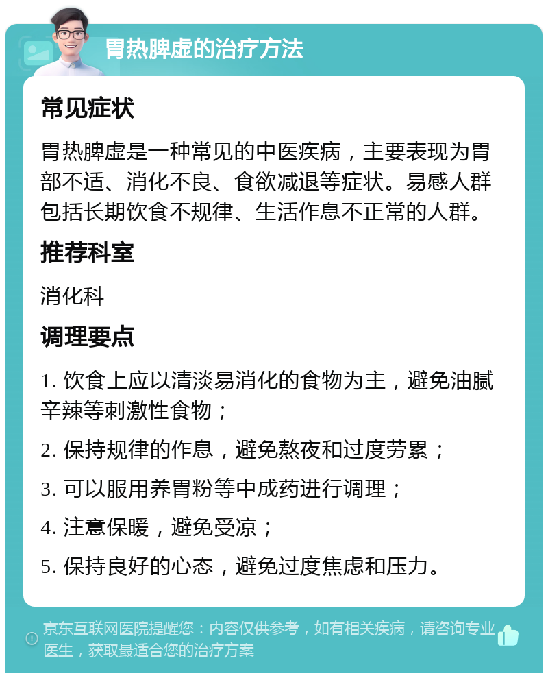 胃热脾虚的治疗方法 常见症状 胃热脾虚是一种常见的中医疾病，主要表现为胃部不适、消化不良、食欲减退等症状。易感人群包括长期饮食不规律、生活作息不正常的人群。 推荐科室 消化科 调理要点 1. 饮食上应以清淡易消化的食物为主，避免油腻辛辣等刺激性食物； 2. 保持规律的作息，避免熬夜和过度劳累； 3. 可以服用养胃粉等中成药进行调理； 4. 注意保暖，避免受凉； 5. 保持良好的心态，避免过度焦虑和压力。